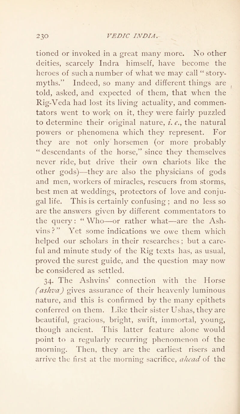tioned or invoked in a great many more. No other deities, scarcely Indra himself, have become the heroes of such a number of what we may call “ story- myths.” Indeed, so many and different things are told, asked, and expected of them, that when the Rig-Veda had lost its living actuality, and commen- tators went to work on it, they were fairly puzzled to determine their original nature, i. e., the natural powers or phenomena which they represent. For they are not only horsemen (or more probably “ descendants of the horse,” since they themselves never ride, but drive their own chariots like the other gods)—they are also the physicians of gods and men, workers of miracles, rescuers from storms, best men at weddings, protectors of love and conju- gal life. This is certainly confusing ; and no less so are the answers given by different commentators to the query: “ Who—or rather what—are the Ash- vins?” Yet some indications we owe them which helped our scholars in their researches ; but a care- ful and minute study of the Rig texts has, as usual, proved the surest guide, and the question may now be considered as settled. 34. The Ashvins’ connection with the Horse (ashva) gives assurance of their heavenly luminous nature, and this is confirmed by the many epithets conferred on them. Like their sister Ushas, they are beautiful, gracious, bright, swift, immortal, young, though ancient. This latter feature alone would point to a regularly recurring phenomenon of the morning. Then, they are the earliest risers and arrive the first at the morning sacrifice, ahead of the