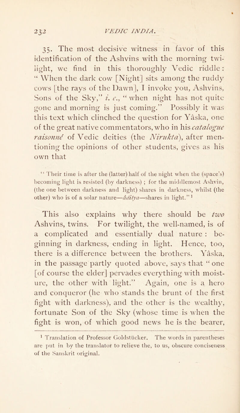 35. The most decisive witness in favor of this identification of the Ashvins with the morning twi- light, we find in this thoroughly Vedic riddle: “ When the dark cow [Night ] sits among the ruddy cows | the rays of the Dawn], I invoke you, Ashvins, Sons of the Sky,” i. c., “ when night has not quite gone and morning is just coming.” Possibly it was this text which clinched the question for Yaska, one of the great native commentators, who in his catalogue raisonne of Vedic deities (the Nirnkta), after men- tioning the opinions of other students, gives as his own that “ Their time is after the (latter) half of the night when the (space’s) becoming light is resisted (by darkness) ; for the middlemost Ashvin, (the one between darkness and light) shares in darkness, whilst (the other) who is of a solar nature—dditya—shares in light.” 1 This also explains why there should be tzvo Ashvins, twins. For twilight, the well-named, is of a complicated and essentially dual nature : be- ginning in darkness, ending in light. Hence, too, there is a difference between the brothers. Yaska, in the passage partly quoted above, says that “ one [of course the elder] pervades everything with moist- ure, the other with light.” Again, one is a hero and conqueror (he who stands the brunt of the first fight with darkness), and the other is the wealthy, fortunate Son of the Sky (whose time is when the fight is won, of which good news he is the bearer, 1 Translation of Professor Goldstucker. The words in parentheses are put in by the translator to relieve the, to us, obscure conciseness of the Sanskrit original.