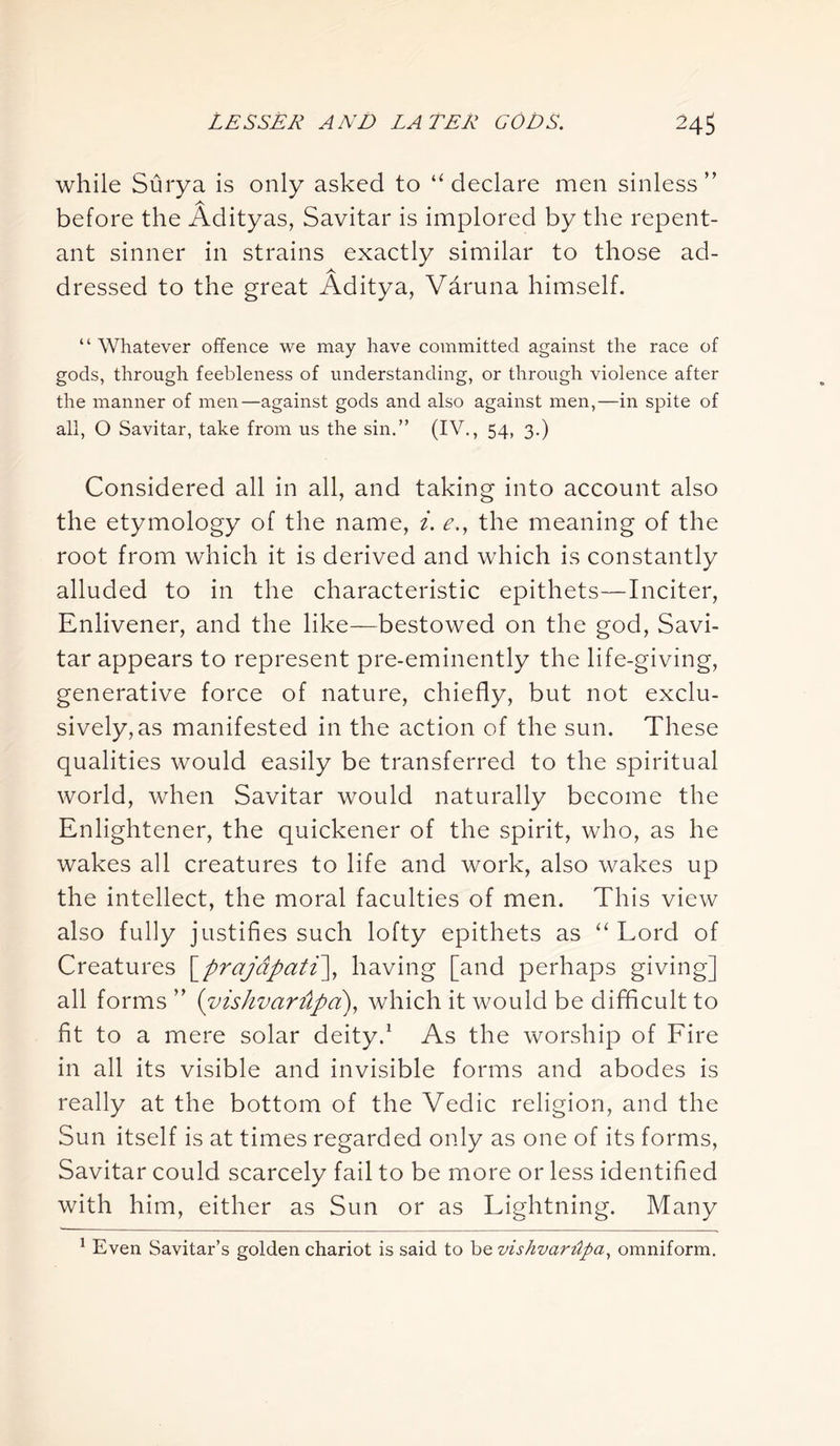 while Surya is only asked to “declare men sinless” A before the Adityas, Savitar is implored by the repent- ant sinner in strains exactly similar to those ad- dressed to the great Aditya, Varuna himself. “ Whatever offence we may have committed against the race of gods, through feebleness of understanding, or through violence after the manner of men—against gods and also against men,—in spite of all, O Savitar, take from us the sin.” (IV., 54, 3.) Considered all in all, and taking into account also the etymology of the name, i. e., the meaning of the root from which it is derived and which is constantly alluded to in the characteristic epithets—Inciter, Enlivener, and the like—bestowed on the god, Savi- tar appears to represent pre-eminently the life-giving, generative force of nature, chiefly, but not exclu- sively, as manifested in the action of the sun. These qualities would easily be transferred to the spiritual world, when Savitar would naturally become the Enlightener, the quickener of the spirit, who, as he wakes all creatures to life and work, also wakes up the intellect, the moral faculties of men. This view also fully justifies such lofty epithets as “ Lord of Creatures [prajdpati\ having [and perhaps giving] all forms ” (vishvarilpa), which it would be difficult to fit to a mere solar deity.1 As the worship of Fire in all its visible and invisible forms and abodes is really at the bottom of the Vedic religion, and the Sun itself is at times regarded only as one of its forms, Savitar could scarcely fail to be more or less identified with him, either as Sun or as Lightning. Many 1 Even Savitar’s golden chariot is said to be vishvardpa, omniform.