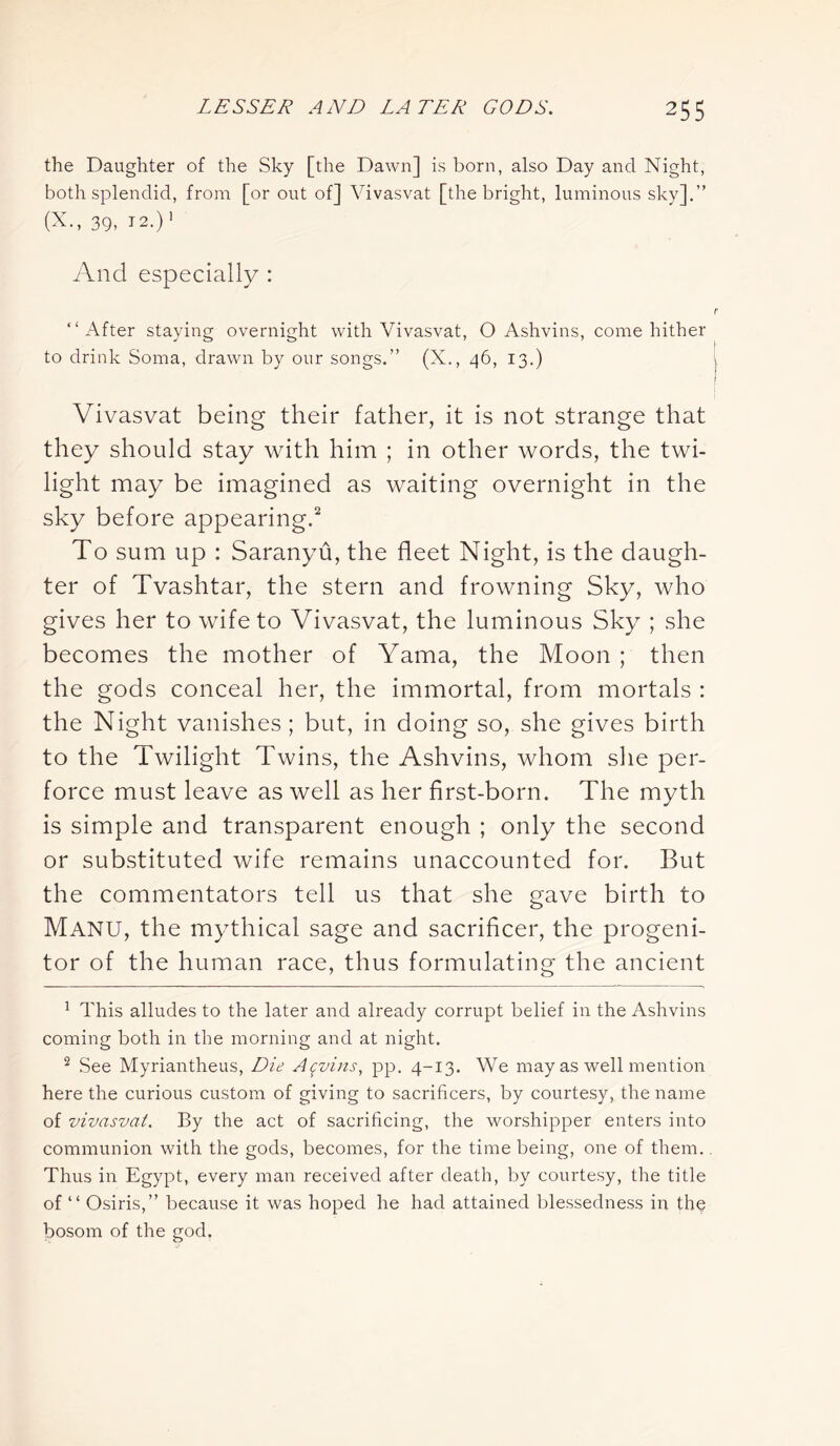 the Daughter of the Sky [the Dawn] is born, also Day and Night, both splendid, from [or out of] Vivasvat [the bright, luminous sky].” (X., 39, 12.) 1 And especially : “After staying overnight with Vivasvat, O Ashvins, come hither to drink Soma, drawn by our songs.” (X., 46, 13.) Vivasvat being their father, it is not strange that they should stay with him ; in other words, the twi- light may be imagined as waiting overnight in the sky before appearing.2 To sum up : Saranyu, the fleet Night, is the daugh- ter of Tvashtar, the stern and frowning Sky, who gives her to wife to Vivasvat, the luminous Sky ; she becomes the mother of Yama, the Moon ; then the gods conceal her, the immortal, from mortals : the Night vanishes ; but, in doing so, she gives birth to the Twilight Twins, the Ashvins, whom she per- force must leave as well as her first-born. The myth is simple and transparent enough ; only the second or substituted wife remains unaccounted for. But the commentators tell us that she gave birth to Manu, the mythical sage and sacrificer, the progeni- tor of the human race, thus formulating the ancient 1 This alludes to the later and already corrupt belief in the Ashvins coming both in the morning and at night. 2 See Myriantheus, Die Alvins, pp. 4-13. We may as well mention here the curious custom of giving to sacrificers, by courtesy, the name of vivasvat. By the act of sacrificing, the worshipper enters into communion with the gods, becomes, for the time being, one of them. Thus in Egypt, every man received after death, by courtesy, the title of “ Osiris,” because it was hoped he had attained blessedness in the bosom of the god.