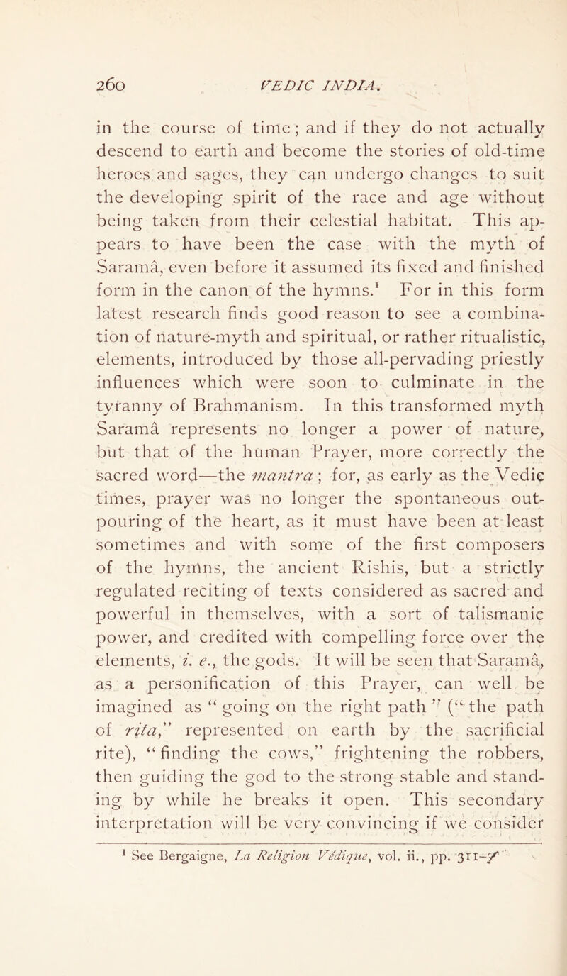 in the course of time ; and if they do not actually descend to earth and become the stories of old-time heroes and sages, they can undergo changes to suit the developing spirit of the race and age without being taken from their celestial habitat. This ap- pears to have been the case with the myth of Sarama, even before it assumed its fixed and finished form in the canon of the hymns.1 For in this form latest research finds good reason to see a combina- tion of nature-myth and spiritual, or rather ritualistic, elements, introduced by those all-pervading priestly influences which were soon to culminate in the tyranny of Brahmanism. In this transformed myth Sarama represents no longer a power of nature, but that of the human Prayer, more correctly the sacred word—the mantrafor, as early as the Vedic times, prayer was no longer the spontaneous out- pouring of the heart, as it must have been at least sometimes and with some of the first composers of the hymns, the ancient Rishis, but a strictly regulated reciting of texts considered as sacred and powerful in themselves, with a sort of talismanic power, and credited with compelling force over the elements, i. e., the gods. It will be seen that Sarama, as a personification of this Prayer, can well be imagined as “ going on the right path ” (“ the path of rita,” represented on earth by the sacrificial rite), “ finding the cows,” frightening the robbers, then guiding the god to the strong stable and stand- ing by while he breaks it open. This secondary interpretation will be very convincing if we consider 1 See Bergaigne, La Religion Ve'diqne, vol. ii., pp. 311-y