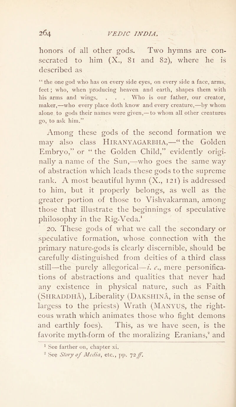 honors of all other gods. Two hymns are con- secrated to him (X., 81 and 82), where he is described as “ the one god who has on every side eyes, on every side a face, arms, feet; who, when producing heaven and earth, shapes them with his arms and wings. . . . Who is our father, our creator, maker,—who every place doth know and every creature,—by whom alone to gods their names were given,— to whom all other creatures go, to ask him.” Among these gods of the second formation we may also class Hiranyagarbha,—“ the Golden Embryo,” or “ the Golden Child,” evidently origi- nally a name of the Sun,—who goes the same way of abstraction which leads these gods to the supreme rank. A most beautiful hymn (X., 121) is addressed to him, but it properly belongs, as well as the greater portion of those to Vishvakarman, among those that illustrate the beginnings of speculative philosophy in the Rig-Veda.1 20. These gods of what we call the secondary or speculative formation, whose connection with the primary nature-gods is clearly discernible, should be carefully distinguished from deities of a third class still—the purely allegorical—i. e., mere personifica- tions of abstractions and qualities that never had any existence in physical nature, such as Faith (Shraddiia), Liberality (DAKSHINA, in the sense of largess to the priests) Wrath (Manyus, the right- eous wrath which animates those who fight demons and earthly foes). This, as we have seen, is the favorite myth-form of the moralizing Eranians,'2 and 1 See farther on, chapter xi. 2 See Story of Media, etc., pp. 72Jf.