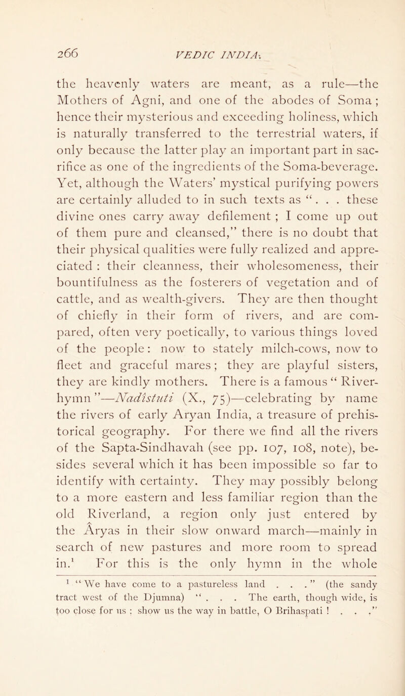 the heavenly waters are meant, as a rule—the Mothers of Agni, and one of the abodes of Soma ; hence their mysterious and exceeding holiness, which is naturally transferred to the terrestrial waters, if only because the latter play an important part in sac- rifice as one of the ingredients of the Soma-beverage. Yet, although the Waters’ mystical purifying powers are certainly alluded to in such texts as “. . . these divine ones carry away defilement ; I come up out of them pure and cleansed,” there is no doubt that their physical qualities were fully realized and appre- ciated : their cleanness, their wholesomeness, their bountifulness as the fosterers of vegetation and of cattle, and as wealth-givers. They are then thought of chiefly in their form of rivers, and are com- pared, often very poetically, to various things loved of the people: now to stately milch-cows, now to fleet and graceful mares; they are playful sisters, they are kindly mothers. There is a famous “ River- hymn ”—Nadistuti (X., 75)—celebrating by name the rivers of early Aryan India, a treasure of prehis- torical geography. For there we find all the rivers of the Sapta-Sindhavah (see pp. 107, 108, note), be- sides several which it has been impossible so far to identify with certainty. They may possibly belong to a more eastern and less familiar region than the old Riverland, a region only just entered by A the Aryas in their slow onward march—mainly in search of new pastures and more room to spread in.1 For this is the only hymn in the whole 1 “We have come to a pastureless land . . . ” (the sandy tract west of the Djumna) “ . . . The earth, though wide, is too close for us : show us the way in battle, O Brihaspati ! . .