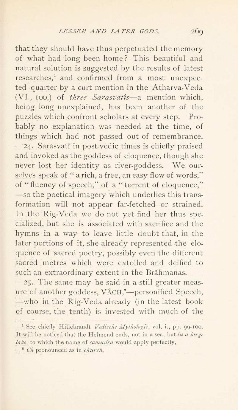 that they should have thus perpetuated the memory of what had long been home ? This beautiful and natural solution is suggested by the results of latest researches,1 2 and confirmed from a most unexpec- ted quarter by a curt mention in the Atharva-Veda (VI., 100,) of three Sarasvatis—a mention which, being long unexplained, has been another of the puzzles which confront scholars at every step. Pro- bably no explanation was needed at the time, of things which had not passed out of remembrance. 24. Sarasvati in post-vedic times is chiefly praised and invoked as the goddess of eloquence, though she never lost her identity as river-goddess. We our- selves speak of “ a rich, a free, an easy flow of words,” of “ fluency of speech,” of a “ torrent of eloquence,” —so the poetical imagery which underlies this trans- formation will not appear far-fetched or strained. In the Rig-Veda we do not yet find her thus spe- cialized, but she is associated with sacrifice and the hymns in a way to leave little doubt that, in the later portions of it, she already represented the elo- quence of sacred poetry, possibly even the different sacred metres which were extolled and deified to such an extraordinary extent in the Brahman as. 25. The same may be said in a still greater meas- ure of another goddess, Vach,2—-personified Speech, —-who in the Rig-Veda already (in the latest book of course, the tenth) is invested with much of the 1 See chiefly Hillebrandt Vedische Mythologie, vol. i., pp. 99-100. It will be noticed that the Helmend ends, not in a sea, but in a large lake, to which the name of samudra would apply perfectly. 2 Ch pronounced as in church.