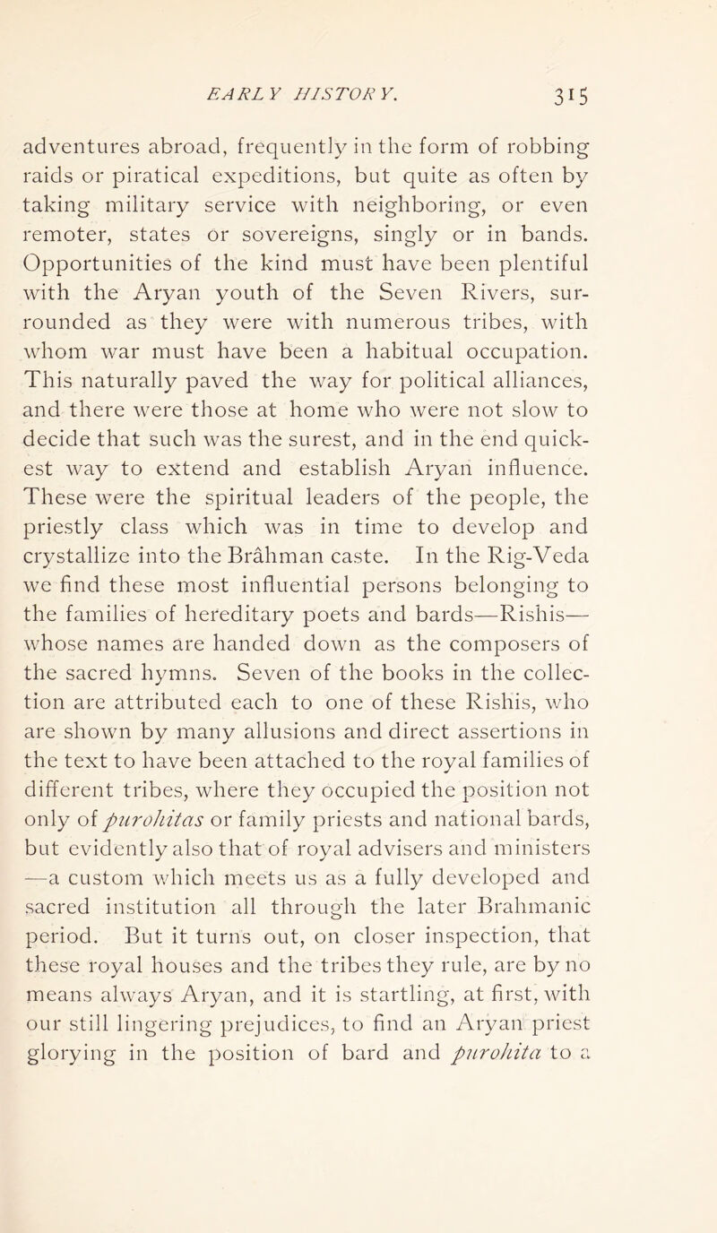 adventures abroad, frequently in the form of robbing raids or piratical expeditions, but quite as often by taking military service with neighboring, or even remoter, states or sovereigns, singly or in bands. Opportunities of the kind must have been plentiful with the Aryan youth of the Seven Rivers, sur- rounded as they were with numerous tribes, with whom war must have been a habitual occupation. This naturally paved the way for political alliances, and there were those at home who were not slow to decide that such was the surest, and in the end quick- est way to extend and establish Aryan influence. These were the spiritual leaders of the people, the priestly class which was in time to develop and crystallize into the Brahman caste. In the Rig-Veda we find these most influential persons belonging to the families of hereditary poets and bards—Rishis— whose names are handed down as the composers of the sacred hymns. Seven of the books in the collec- tion are attributed each to one of these Rishis, who are shown by many allusions and direct assertions in the text to have been attached to the royal families of different tribes, where they occupied the position not only of purohitas or family priests and national bards, but evidently also that of royal advisers and ministers —a custom which meets us as a fully developed and sacred institution all through the later Brahmanic period. But it turns out, on closer inspection, that these royal houses and the tribes they rule, are by no means always Aryan, and it is startling, at first, with our still lingering prejudices, to find an Aryan priest glorying in the position of bard and purohita to a