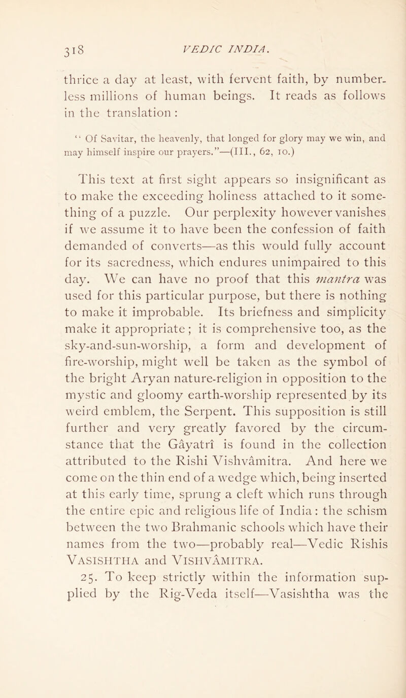 313 thrice a day at least, with fervent faith, by number- less millions of human beings. It reads as follows in the translation : “ Of Savitar, the heavenly, that longed for glory may we win, and may himself inspire our prayers.”—(III., 62, 10.) This text at first sight appears so insignificant as to make the exceeding holiness attached to it some- thing of a puzzle. Our perplexity however vanishes if wre assume it to have been the confession of faith demanded of converts—as this would fully account for its sacredness, which endures unimpaired to this day. We can have no proof that this mantra was used for this particular purpose, but there is nothing to make it improbable. Its briefness and simplicity make it appropriate; it is comprehensive too, as the sky-and-sun-worship, a form and development of fire-worship, might well be taken as the symbol of the bright Aryan nature-religion in opposition to the mystic and gloomy earth-worship represented by its weird emblem, the Serpent. This supposition is still further and very greatly favored by the circum- stance that the Gayatri is found in the collection attributed to the Rishi Vishvarnitra. And here we come on the thin end of a wedge which, being inserted at this early time, sprung a cleft which runs through the entire epic and religious life of India: the schism between the two Brahmanic schools which have their names from the two—probably real—Vedic Rishis VASISHTHA and VlSHVAMITRA. 25. To keep strictly within the information sup- plied by the Rig-Vecla itself-—Vasishtha was the