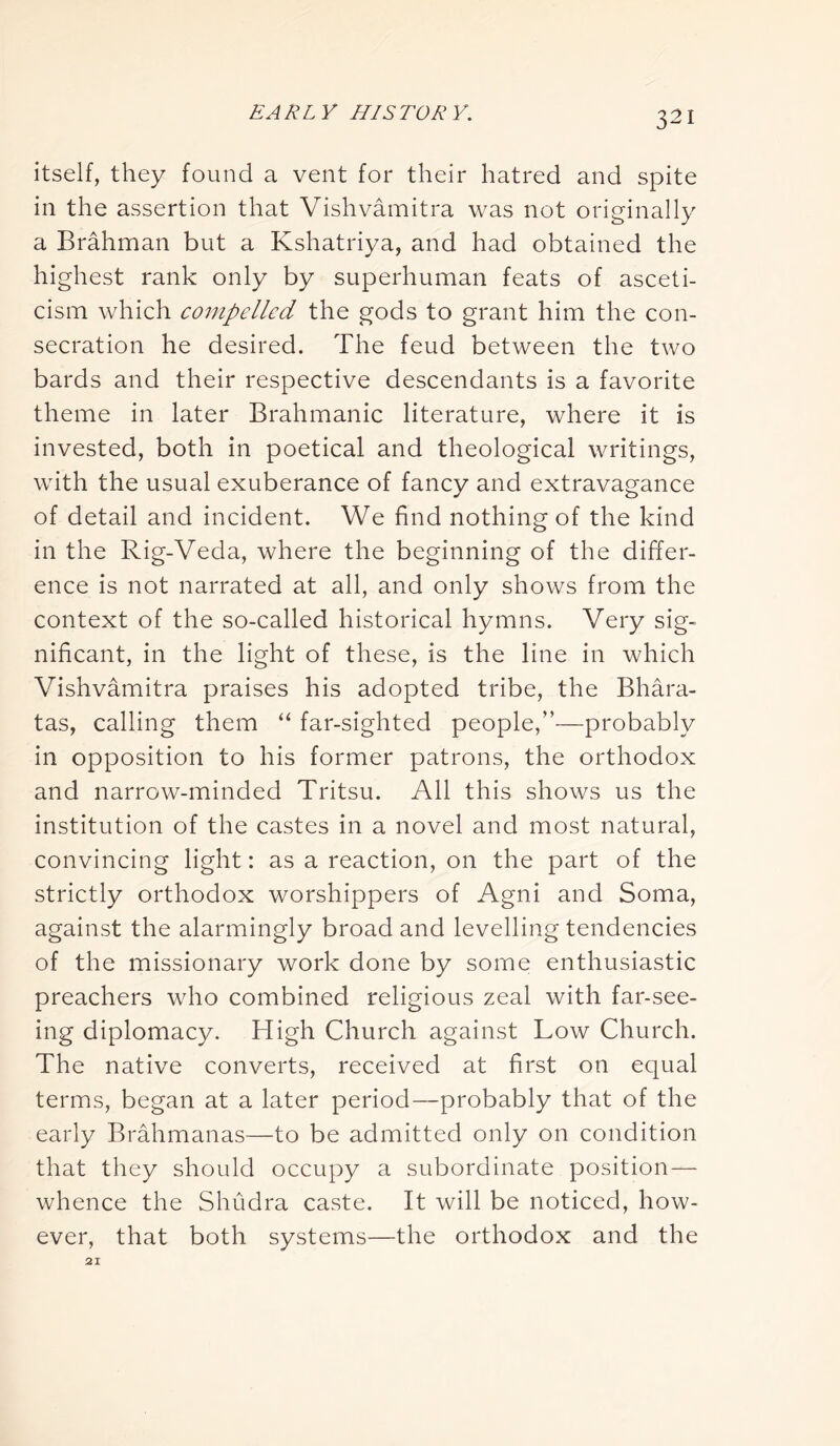 itself, they found a vent for their hatred and spite in the assertion that Vishvamitra was not originally a Brahman but a Kshatriya, and had obtained the highest rank only by superhuman feats of asceti- cism which compelled the gods to grant him the con- secration he desired. The feud between the two bards and their respective descendants is a favorite theme in later Brahmanic literature, where it is invested, both in poetical and theological writings, with the usual exuberance of fancy and extravagance of detail and incident. We find nothing of the kind in the Rig-Veda, where the beginning of the differ- ence is not narrated at all, and only shows from the context of the so-called historical hymns. Very sig- nificant, in the light of these, is the line in which Vishvamitra praises his adopted tribe, the Bhara- tas, calling them “ far-sighted people,”—probably in opposition to his former patrons, the orthodox and narrow-minded Tritsu. All this shows us the institution of the castes in a novel and most natural, convincing light: as a reaction, on the part of the strictly orthodox worshippers of Agni and Soma, against the alarmingly broad and levelling tendencies of the missionary work done by some enthusiastic preachers who combined religious zeal with far-see- ing diplomacy. High Church against Low Church. The native converts, received at first on equal terms, began at a later period—probably that of the early Brahmanas—to be admitted only on condition that they should occupy a subordinate position — whence the Shudra caste. It will be noticed, how- ever, that both systems—the orthodox and the