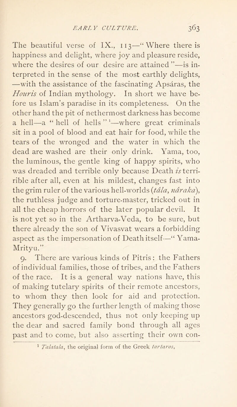 The beautiful verse of IX., 113—“ Where there is happiness and delight, where joy and pleasure reside, where the desires of our desire are attained ”—is in- terpreted in the sense of the most earthly delights, —with the assistance of the fascinating Apsaras, the Houris of Indian mythology. In short we have be- fore us Islam’s paradise in its completeness. On the other hand the pit of nethermost darkness has become a hell—a “ hell of hells ” 1—where great criminals sit in a pool of blood and eat hair for food, while the tears of the wronged and the water in which the dead are washed are their only drink. Yama, too, the luminous, the gentle king of happy spirits, who was dreaded and terrible only because Death Aterri- rible after all, even at his mildest, changes fast into the grim ruler of the various hell-worlds (tala, naraka), the ruthless judge and torture-master, tricked out in all the cheap horrors of the later popular devil. It is not yet so in the Artharva-Veda, to be sure, but there already the son of Vivasvat wears a forbidding aspect as the impersonation of Death itself—“ Yama- Mrityu.” 9. There are various kinds of Pitris : the Fathers of individual families, those of tribes, and the Fathers of the race. It is a general way nations have, this of making tutelary spirits of their remote ancestors, to whom they then look for aid and protection. They generally go the further length of making those ancestors god-descended, thus not only keeping up the dear and sacred family bond through all ages past and to come, but also asserting their own con- 1 Talatala, the original form of the Greek fctrlaros.