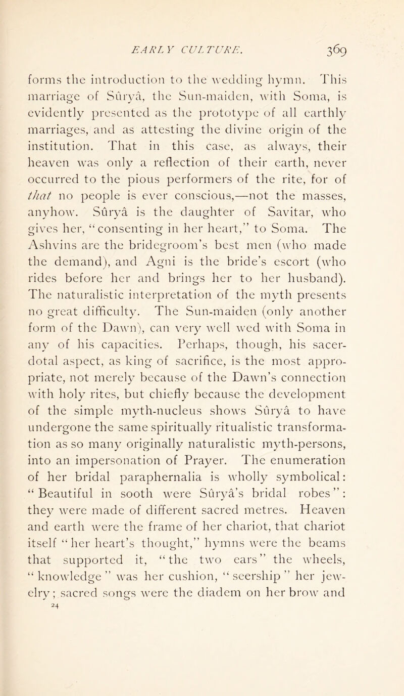 forms the introduction to the wedding hymn. This marriage of Surya, the Sun-maiden, with Soma, is evidently presented as the prototype of all earthly marriages, and as attesting the divine origin of the institution. That in this case, as always, their heaven was only a reflection of their earth, never occurred to the pious performers of the rite, for of that no people is ever conscious,—not the masses, anyhow. Surya is the daughter of Savitar, who gives her, “ consenting in her heart,” to Soma. The Ashvins are the bridegroom’s best men (who made the demand), and Agni is the bride’s escort (who rides before her and brings her to her husband). The naturalistic interpretation of the myth presents no great difficulty. The Sun-maiden (only another form of the Dawn), can very well wed with Soma in any of his capacities. Perhaps, though, his sacer- dotal aspect, as king of sacrifice, is the most appro- priate, not merely because of the Dawn’s connection with holy rites, but chiefly because the development of the simple myth-nucleus shows Surya to have undergone the same spiritually ritualistic transforma- tion as so many originally naturalistic myth-persons, into an impersonation of Prayer. The enumeration of her bridal paraphernalia is wholly symbolical: “Beautiful in sooth were Surya’s bridal robes”: they were made of different sacred metres. Heaven and earth were the frame of her chariot, that chariot itself “her heart’s thought,” hymns were the beams that supported it, “the two ears” the wheels, “ knowledge ” was her cushion, “ seership ” her jew- elry; sacred songs were the diadem on her brow and 24