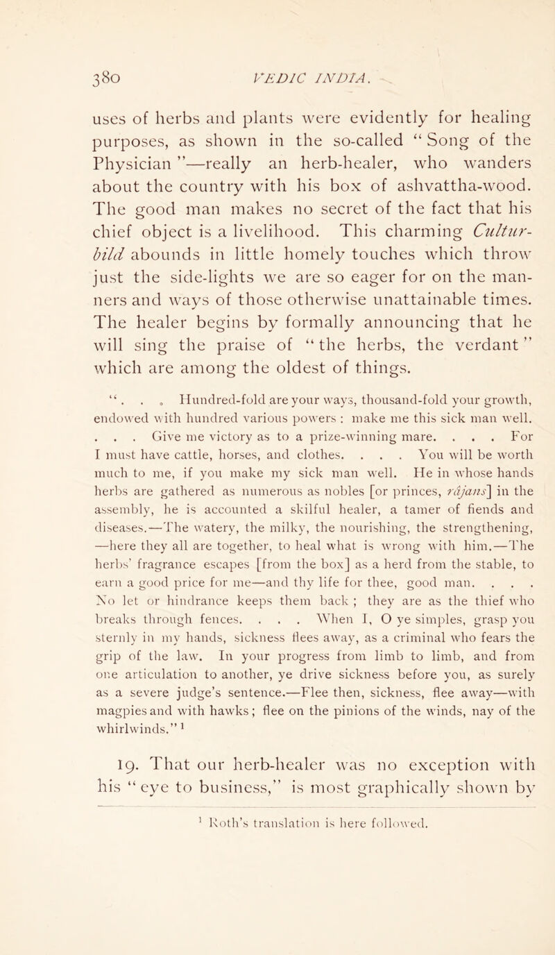 uses of herbs and plants were evidently for healing purposes, as shown in the so-called “ Song of the Physician ”—really an herb-healer, who wanders about the country with his box of ashvattha-wood. The good man makes no secret of the fact that his chief object is a livelihood. This charming Cultur- bild abounds in little homely touches which throw just the side-lights we are so eager for on the man- ners and ways of those otherwise unattainable times. The healer begins by formally announcing that he will sing the praise of “ the herbs, the verdant ” which are among the oldest of things. “ . . 0 Hundred-fold are your ways, thousand-fold your growth, endowed with hundred various powers : make me this sick man well. . . . Give me victory as to a prize-winning mare. . . . For I must have cattle, horses, and clothes. . . . You will be worth much to me, if you make my sick man well. He in whose hands herbs are gathered as numerous as nobles [or princes, rdjans] in the assembly, he is accounted a skilful healer, a tamer of fiends and diseases.—The watery, the milky, the nourishing, the strengthening, —here they all are together, to heal what is wrong with him.—The herbs’ fragrance escapes [from the box] as a herd from the stable, to earn a good price for me—and thy life for thee, good man. No let or hindrance keeps them back ; they are as the thief who breaks through fences. . . . When I, O ye simples, grasp you sternly in my hands, sickness flees away, as a criminal who fears the grip of the law. In your progress from limb to limb, and from one articulation to another, ye drive sickness before you, as surely as a severe judge’s sentence.—Flee then, sickness, flee away—with magpies and with hawks; flee on the pinions of the winds, nay of the whirlwinds.” 1 19. That our herb-healer was no exception with his “eye to business,” is most graphically shown by 1 Roth’s translation is here followed.