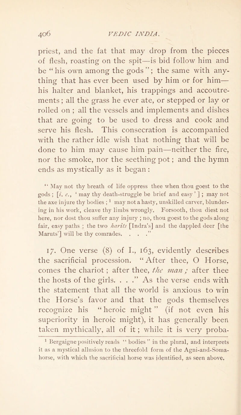 priest, and the fat that may drop from the pieces of flesh, roasting on the spit—is bid follow him and be “his own among the gods the same with any- thing that has ever been used by him or for him— his halter and blanket, his trappings and accoutre- ments ; all the grass he ever ate, or stepped or lay or rolled on ; all the vessels and implements and dishes that are going to be used to dress and cook and serve his flesh. This consecration is accompanied with the rather idle wish that nothing that will be done to him may cause him pain—neither the fire, nor the smoke, nor the seething pot; and the hymn ends as mystically as it began : “ May not thy breath of life oppress thee when thou goest to the gods ; [i. e., 1 may thy death-struggle be brief and easy ’ ] ; may not the axe injure thy bodies ; 1 may not a hasty, unskilled carver, blunder- ing in his work, cleave thy limbs wrongly. Forsooth, thou diest not here, nor dost thou suffer any injury ; no, thou goest to the gods along fair, easy paths ; the two harits [Indra’s] and the dappled deer [the Maruts’] will be thy comrades. 17. One verse (8) of I., 163, evidently describes the sacrificial procession. “ After thee, O Horse, comes the chariot ; after thee, the man ; after thee the hosts of the girls. . . .” As the verse ends with the statement that all the world is anxious to win the Horse’s favor and that the gods themselves recognize his “ heroic might ” (if not even his superiority in heroic might), it has generally been taken mythically, all of it ; while it is very proba- 1 Bergaigne positively reads “ bodies ” in the plural, and interprets it as a mystical allusion to the threefold form of the Agni-and-Soma- horse, with which the sacrificial horse was identified, as seen above.