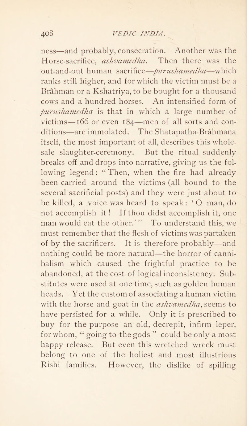 ness—and probably, consecration. Another was the Horse-sacrifice, ashvamedha. Then there was the out-and-out human sacrifice—-piirushamcdha—which ranks still higher, and for which the victim must be a Brahman or a Kshatriya, to be bought for a thousand cows and a hundred horses. An intensified form of punish a m edh a is that in which a large number of victims—166 or even 184—men of all sorts and con- ditions—are immolated. The Shatapatha-Brahmana itself, the most important of all, describes this whole- sale slaughter-ceremony. But the ritual suddenly breaks off and drops into narrative, giving us the fol- lowing legend: “ Then, when the fire had already been carried around the victims (all bound to the several sacrificial posts) and they were just about to be killed, a voice was heard to speak: ‘O man, do not accomplish it ! If thou didst accomplish it, one man would eat the other.’ ” To understand this, we must remember that the flesh of victims was partaken of by the sacrificers. It is therefore probably—and nothing could be more natural—the horror of canni- balism which caused the frightful practice to be abandoned, at the cost of logical inconsistency. Sub- stitutes were used at one time, such as golden human heads. Yet the custom of associating a human victim with the horse and goat in the ashvamedha, seems to have persisted for a while. Only it is prescribed to buy for the purpose an old, decrepit, infirm leper, for whom, “ going to the gods ” could be only a most happy release. But even this wretched wreck must belong to one of the holiest and most illustrious Rishi families. However, the dislike of spilling