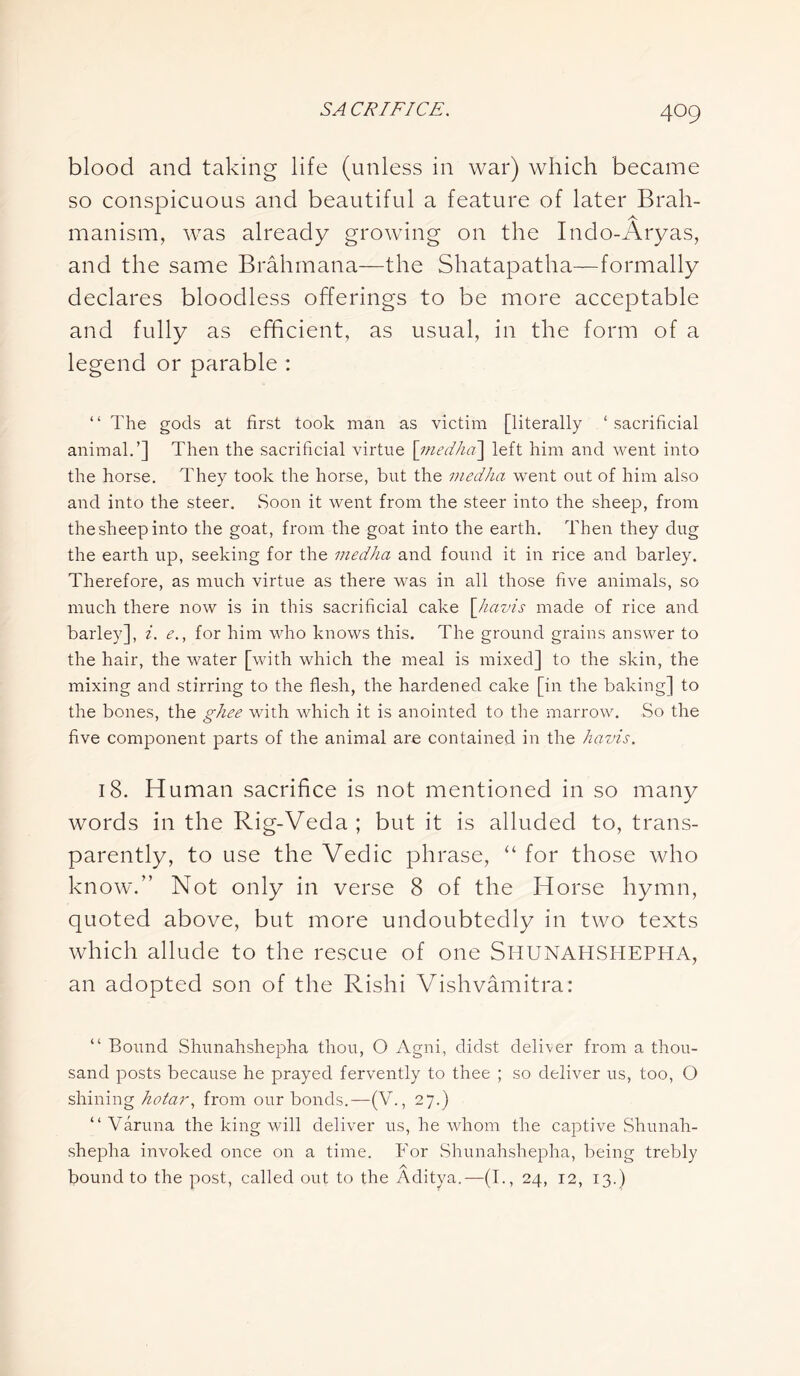 blood and taking life (unless in war) which became so conspicuous and beautiful a feature of later Brah- manism, was already growing on the Indo-Aryas, and the same Brahmana—the Shatapatha—formally declares bloodless offerings to be more acceptable and fully as efficient, as usual, in the form of a legend or parable : “ The gods at first took man as victim [literally ‘ sacrificial animal.’] Then the sacrificial virtue \medha] left him and went into the horse. They took the horse, but the medhci went out of him also and into the steer. Soon it went from the steer into the sheep, from the sheep into the goat, from the goat into the earth. Then they dug the earth up, seeking for the medlia and found it in rice and barley. Therefore, as much virtue as there was in all those five animals, so much there now is in this sacrificial cake \havis made of rice and barley], i. e., for him who knows this. The ground grains answer to the hair, the water [with which the meal is mixed] to the skin, the mixing and stirring to the flesh, the hardened cake [in the baking] to the bones, the ghee with which it is anointed to the marrow. So the five component parts of the animal are contained in the havis. 18. Human sacrifice is not mentioned in so many words in the Rig-Veda ; but it is alluded to, trans- parently, to use the Vedic phrase, “ for those who know.” Not only in verse 8 of the Horse hymn, quoted above, but more undoubtedly in two texts which allude to the rescue of one SHUNAHSHEPHA, an adopted son of the Rishi Vishvamitra: “ Bound Shunahshepha thou, O Agni, didst deliver from a thou- sand posts because he prayed fervently to thee ; so deliver us, too, O shining hotar, from our bonds.—(V., 27.) “ Varuna the king will deliver us, he whom the captive Shunah- shepha invoked once on a time. For Shunahshepha, being trebly bound to the post, called out to the Aditya.—(I., 24, 12, 13.)