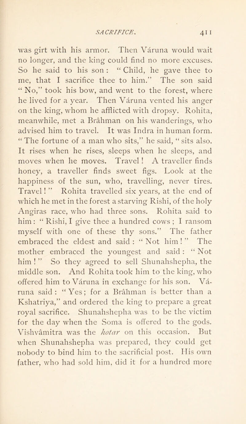 was girt with his armor. Then Varuna would wait no longer, and the king could find no more excuses. So he said to his son : “ Child, he gave thee to me, that I sacrifice thee to him.” The son said “ No,” took his bow, and went to the forest, where he lived for a year. Then Varuna vented his anger on the king, whom he afflicted with dropsy. Rohita, meanwhile, met a Brahman on his wanderings, who advised him to travel. It was Indra in human form. “ The fortune of a man who sits,” he said, “ sits also. It rises when he rises, sleeps when he sleeps, and moves when he moves. Travel ! A traveller finds honey, a traveller finds sweet figs. Look at the happiness of the sun, who, travelling, never tires. Travel! ” Rohita travelled six years, at the end of which he met in the forest a starving Rishi, of the holy Angiras race, who had three sons. Rohita said to him: “ Rishi, I give thee a hundred cows ; I ransom myself with one of these thy sons.” The father embraced the eldest and said : “ Not him ! ” The mother embraced the youngest and said : “Not him ! ” So they agreed to sell Shunahshepha, the middle son. And Rohita took him to the king, who offered him to Varuna in exchange for his son. Va- runa said: “Yes; for a Brahman is better than a Kshatriya,” and ordered the king to prepare a great royal sacrifice. Shunahshepha was to be the victim for the day when the Soma is offered to the gods. Vishvamitra was the hotar on this occasion. But when Shunahshepha was prepared, they could get nobody to bind him to the sacrificial post. His own father, who had sold him, did it for a hundred more