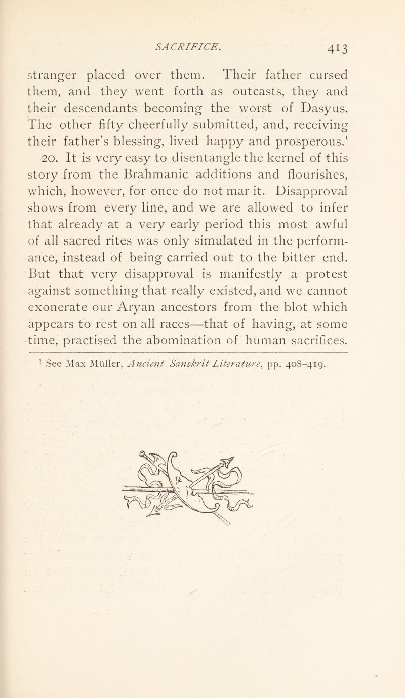 stranger placed over them. Their father cursed them, and they went forth as outcasts, they and their descendants becoming the worst of Dasyus. The other fifty cheerfully submitted, and, receiving their father’s blessing, lived happy and prosperous.1 20. It is very easy to disentangle the kernel of this story from the Brahmanic additions and flourishes, which, however, for once do not mar it. Disapproval shows from every line, and we are allowed to infer that already at a very early period this most awful of all sacred rites was only simulated in the perform- ance, instead of being carried out to the bitter end. But that very disapproval is manifestly a protest against something that really existed, and we cannot exonerate our Aryan ancestors from the blot which appears to rest on all races—that of having, at some time, practised the abomination of human sacrifices. 1 See Max Muller, Ancient Sanskrit Literature, pp. 408-419.