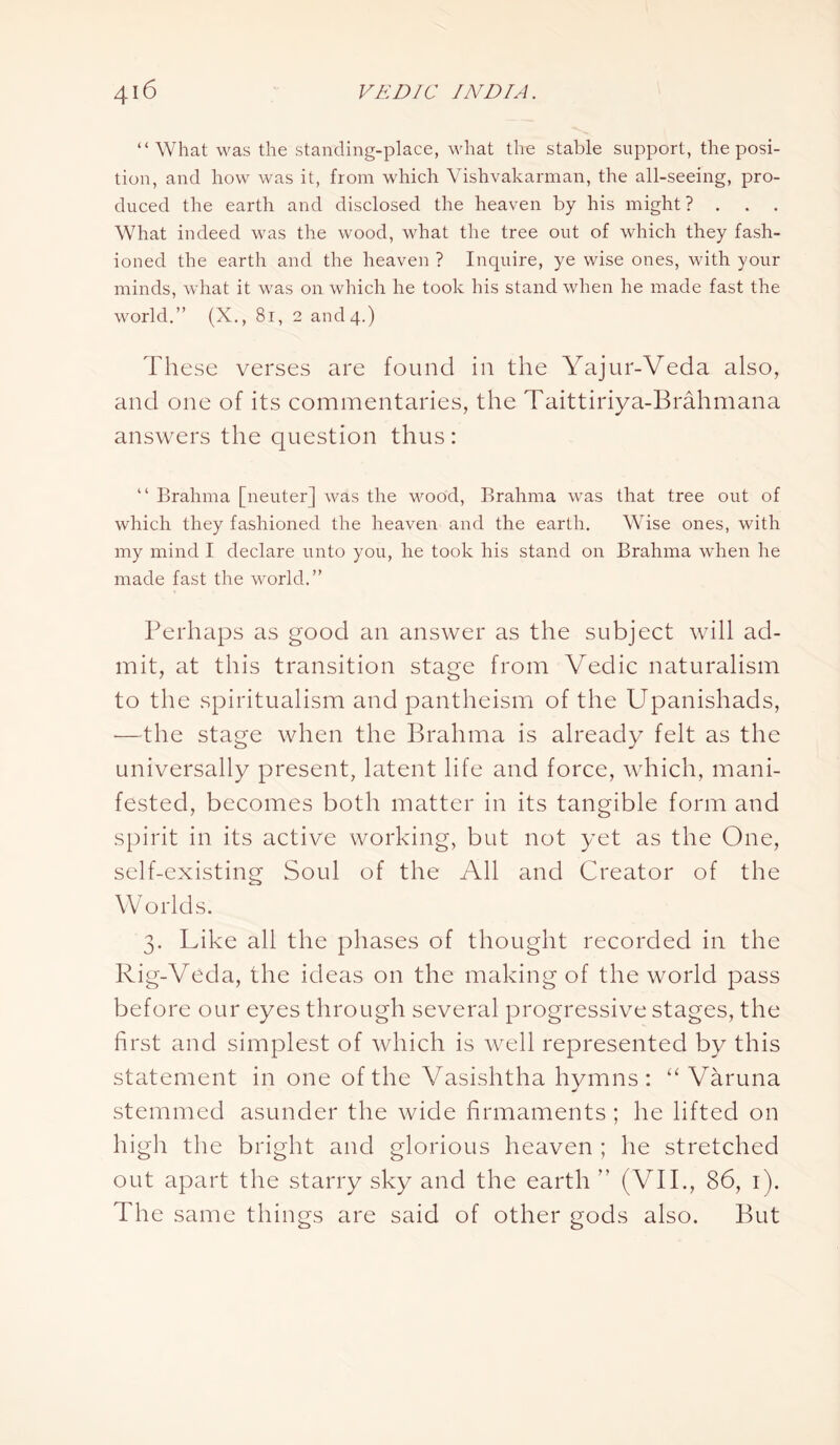 “What was the standing-place, what the stable support, the posi- tion, and how was it, from which Vishvakarman, the all-seeing, pro- duced the earth and disclosed the heaven by his might? . . . What indeed was the wood, what the tree out of which they fash- ioned the earth and the heaven ? Inquire, ye wise ones, with your minds, what it was on which he took his stand when he made fast the world.” (X., 81, 2 and 4.) These verses are found in the Yajur-Veda also, and one of its commentaries, the Taittiriya-Brahmana answers the question thus: “ Brahma [neuter] was the wood, Brahma was that tree out of which they fashioned the heaven and the earth. Wise ones, with my mind I declare unto you, he took his stand on Brahma when he made fast the world.” Perhaps as good an answer as the subject will ad- mit, at this transition stage from Vedic naturalism to the spiritualism and pantheism of the Upanishads, •—the stage when the Brahma is already felt as the universally present, latent life and force, which, mani- fested, becomes both matter in its tangible form and spirit in its active working, but not yet as the One, self-existing Soul of the All and Creator of the Worlds. 3. Like all the phases of thought recorded in the Rig-Veda, the ideas on the making of the world pass before our eyes through several progressive stages, the first and simplest of which is well represented by this statement in one of the Vasishtha hymns: “ Varuna stemmed asunder the wide firmaments ; he lifted on high the bright and glorious heaven ; he stretched out apart the starry sky and the earth ” (VII., 86, 1). The same things are said of other gods also. But