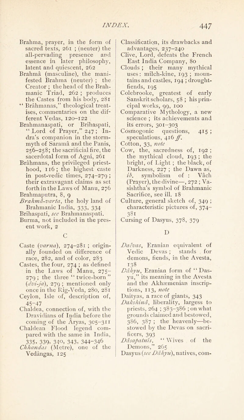 Brahma, prayer, in the form of sacred texts, 261 ; (neuter) the all-pervading presence and essence in later philosophy, latent and quiescent, 262 Brahma (masculine), the mani- fested Brahma (neuter) ; the Creator ; the head of the Brah- manic Triad, 262 ; produces the Castes from his body, 281 “ Brahmanas,” theological treat- ises, commentaries on the dif- ferent Vedas, 120—122 Brahmanaspati, or Brihaspati, “ Lord of Prayer,” 247 ; In- dra’s companion in the storm- myth of Sarama and the Panis, 256-258; the sacrificial fire, the sacerdotal form of Agni, 261 Brahmans, the privileged priest- hood, 116; the highest caste in post-vedic times, 274-279 ; their extravagant claims as set forth in the Laws of Manu, 276 Brahmaputra, 8, 9 Brahmd-varta, the holy land of Brahmanic India, 333, 334 Brihaspati, see Brahmanaspati. Burma, not included in the pres- ent work, 2 C Caste (varna), 274-281 ; origin- ally founded on difference of race, 282, and of color, 283 Castes, the four, 274 ; as defined in the Laws of Manu, 275- 279 ; the three “ twice-born ” (dvi-ja), 279 ; mentioned only once in the Rig-Veda, 280, 281 Ceylon, Isle of, description of, 45-47 Chaldea, connection of, with the Dravidians of India before the A coming of the Aryas, 305-311 Chaldean Flood legend com- pared with the same in India, _ 335, 339, 340, 343, 344-346 Chhandas (Metre), one of the Vedangas, 125 Classification, its drawbacks and advantages, 237-240 Clive, Lord, defeats the French East India Company, 80 Clouds ; their many mythical uses: milch-kine, 193 ; moun- tains and castles, 194 ; drought- fiends, 195 Colebrooke, greatest of early Sanskrit scholars, 58 ; his prin- cipal works, 99, 100 Comparative Mythology, a new science ; its achievements and its errors, 301-303 Cosmogonic questions, 415 ; speculations, 416 ff. Cotton, 33, note Cow, the, sacredness of, 192 ; the mythical cloud, 193 ; the bright, of Light ; the black, of Darkness, 227 ; the Dawn as, ib. symbolism of : Vach (Prayer), the divine—, 272 ; Va- sishtha’s symbol of Brahmanic Sacrifice, see ill. 18 Culture, general sketch of, 349 ; characteristic pictures of, 374- 381 Cursing of Dasyus, 378, 379 D Daevas, Eranian equivalent of Vedic Devas ; stands for demons, fiends, in the Avesta, 138 Ddhyu, Eranian form of “ Das- yu,” its meaning in the Avesta and the Akhsemenian inscrip- tions, 113, note Daityas, a race of giants, 343 jDakshind, liberality, largess to priests, 264 ; 383-386 ; on what grounds claimed and bestowed, 386, 387 ; the heavenly—be- stowed by the Devas on sacri- fices, 393 Ddsapatnis, “ Wives of the Demons,” 265 Dasyus (see Ddhyu), natives, com-