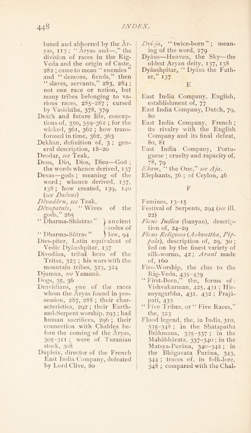 A bated and abhorred by the Ar- yas, 113 ; “ Aryas and—,” the division of races in the Rig- Veda and the origin of Caste, 282 ; came to mean “ enemies ” and “ demons, fiends,” then “slaves, servants,” 283, 284; not one race or nation, but many tribes belonging to va- rious races, 285-287 ; cursed by Vasishtha, 378, 379 Death and future life, concep- tions of, 350, 359-361 ; for the wicked, 361, 362 ; how trans- formed in time, 362, 363 Dekhan, definition of, 3 ; gen- eral description, 18-20 Deodar, see Teak. Deus, Dio, Dios, Dieu—God ; the words whence derived, 137 Devas—gods ; meaning of the word; whence derived, 137, 138 ; how created, 139, 140 (see Daevas) Devaddru, see Teak. Devapat7iis, “ Wives of the gods,” 265 “ Dharma-Shastras ” ) ancient - codes of “ Dharma-Sfitras ” ) law, 94 Dies-piter, Latin equivalent of Vedic Dyaushpitar, 137 Divodasa, tribal hero of the Tritsu, 323 ; his wars with the mountain tribes, 323, 324 Djumna, see Yamuna. Dogs, 35, 36 Dravidians, one of the races T A # whom the Aryas found m pos- session, 287, 288 ; their char- acteristics, 292 ; their Earth- and-Serpent worship, 293 ; had human sacrifices, 296 ; their connection with Chaldea be- fore the coming of the Aryas, 305-311 ; were of Turanian stock, 308 Dupleix, director of the French East India Company, defeated by Lord Clive, 80 Dvi-ja, “twice-born”; mean- ing of the word, 279 Dyaus—Heaven, the Sky—the oldest Aryan deity, 137, 138 Dyaushpitar, “ Dyaus the Fath- er,” 137 E East India Company, English, establishment of, 77 East India Company, Dutch, 79, 80 East India Company, French ; its rivalry with the English Company and its final defeat, 80, 81 East India Company, Portu- guese ; cruelty and rapacity of, 78, 79 Ekam, “ the One,” see Aja. Elephants, 36 ; of Ceylon, 46 F Famines, 13-15 Festival of Serpents, 294 (see ill. 22) Ficus Indica (banyan), descrip- tion of, 24-29 Ficus Religiosa (Ashvattha, Pip- pala), description of, 29, 30 ; fed on by the finest variety of silk-worms, 42; Arani made of, 160 Fire-Worship, the clue to the Rig-Veda, 435~439 “ First-Born,” the, forms of: Vishvakarman, 425, 431 ; Hir- anyagarbha, 431, 432 ; Praja- pati, 433 “ Five Tribes, or “ Five Races,” the, 323 Flood legend, the, in India, 310, 335-348 ; in the Shatapatha Brahmana, 335-337 ; in the Mahabharata, 337-340 ; in the Matsya-Purana, 340-342 ; in the Bhagavata Parana, 34 3, 344 ; traces of, in folk-lore, 348 ; compared with the Chal-