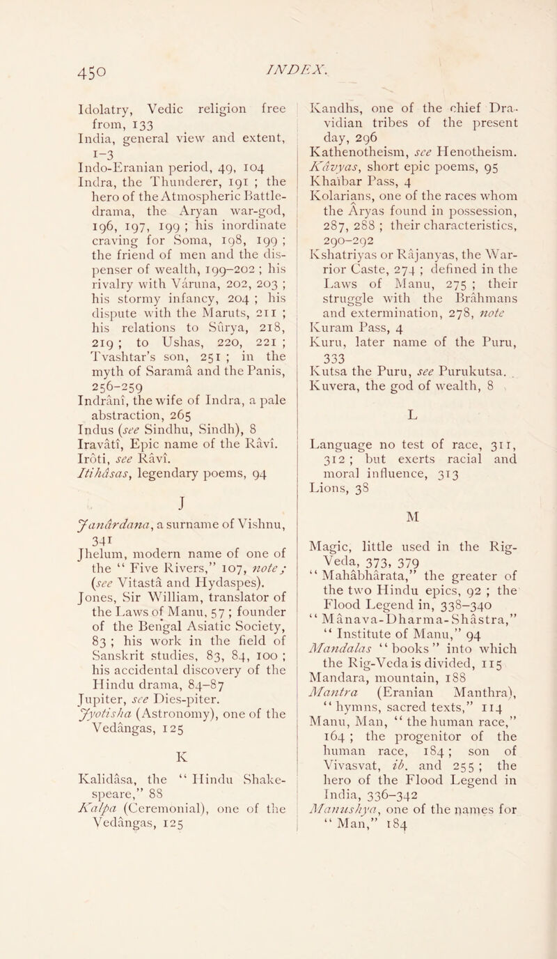 Idolatry, Vedic religion free from, 133 India, general view and extent, I—3 Indo-Eranian period, 49, 104 Indra, the Thunderer, 191 ; the hero of the Atmospheric Battle- drama, the Aryan war-god, 196, 197, 199 ; his inordinate craving for Soma, 198, 199 ; the friend of men and the dis- penser of wealth, 199-202 ; his rivalry with Varuna, 202, 203 ; his stormy infancy, 204 ; his dispute with the Maruts, 211 ; his relations to Surya, 218, 219 ; to Ushas, 220, 221 ; Tvashtar’s son, 251 ; in the myth of Sarama and the Panis, 256-259 Indrani, the wife of Indra, a pale abstraction, 265 Indus (see Sindhu, Sindh), 8 Iravati, Epic name of the Ravi. Iroti, see Ravi. Itihdsas, legendary poems, 94 J Jandrdana, a surname of Vishnu, 34i Jhelum, modern name of one of the “ Five Rivers,” 107, note; (see Vitasta and Hydaspes). Jones, Sir William, translator of the Laws of Manu, 57 ; founder of the Bengal Asiatic Society, 83 ; his work in the field of Sanskrit studies, 83, 84, 100 ; his accidental discovery of the Hindu drama, 84-87 Jupiter, see Dies-piter. Jyotisha (Astronomy), one of the Vedangas, 125 K Kalidasa, the “ Hindu Shake- speare,” 88 Kalpa (Ceremonial), one of the Vedangas, 125 Kandhs, one of the chief Dra- vidian tribes of the present day, 296 Kathenotheism, see Henotheism. Kdvyas, short epic poems, 95 Khaibar Pass, 4 Kolarians, one of the races whom the Aryas found in possession, 287, 288 ; their characteristics, 290-292 Kshatriyas or Rajanyas, the War- rior Caste, 274 ; defined in the Laws of Manu, 275 ; their struggle with the Brahmans and extermination, 278, note Kuram Pass, 4 Kuru, later name of the Puru, 333 Ivutsa the Puru, see Purukutsa. Ivuvera, the god of wealth, 8 L Language no test of race, 311, 312 ; but exerts racial and moral influence, 313 Lions, 38 M Magic, little used in the Rig- Veda, 373, 379 “ Mahabharata,” the greater of the two Hindu epics, 92 ; the Flood Legend in, 338-340 “ Manava-Dharma-Shastra,” “ Institute of Manu,” 94 Mandalas “books” into which the Rig-Veda is divided, 115 Mandara, mountain, 188 Mantra (Eranian Manthra), “ hymns, sacred texts,” 114 Manu, Man, “ the human race,” 164 ; the progenitor of the human race, 184; son of Vivasvat, ib. and 255 ; the hero of the Flood Legend in India, 336-342 Manushya, one of the names for “ Man,” 184