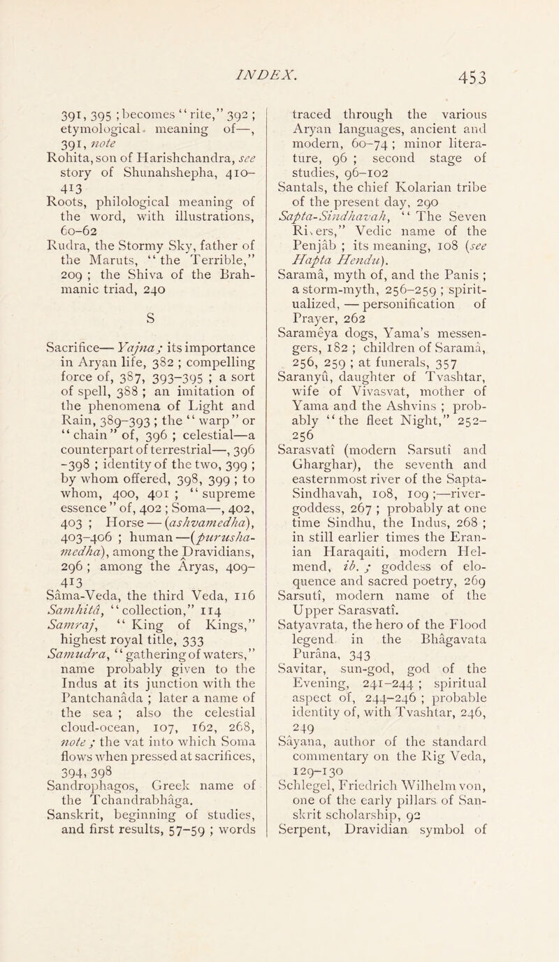 39L 395 ;becomes “rite,” 392 ; etymological meaning of—, 391, note Rohita,son of Harislichandra, see story of Shunahshepha, 410- 4X3 Roots, philological meaning of the word, with illustrations, 60-62 Rudra, the Stormy Sky, father of the Maruts, “ the Terrible,” 209 ; the Shiva of the Brah- manic triad, 240 S Sacrifice— Yajna; its importance in Aryan life, 382 ; compelling force of, 3S7, 393-395 I a sort of spell, 388 ; an imitation of the phenomena of Light and Rain, 389-393 ; the “ warp” or “chain” of, 396 ; celestial—a counterpart of terrestrial—, 396 -398 ; identity of the two, 399 ; by whom offered, 398, 399 ; to whom, 400, 401; “supreme essence ” of, 402 ; Soma—, 402, 403 ; Horse — (aslvvamedha), 403-406 ; human—(pur us ha- medha), among the Dravidians, 296 ; among the Aryas, 409- 4^3 Sama-Veda, the third Veda, 116 Samhitd, “collection,” 114 Samraj, “ King of Kings,” highest royal title, 333 Samudra, ‘ ‘ gathering of waters, ’ ’ name probably given to the Indus at its junction with the Pantchanada ; later a name of the sea ; also the celestial cloud-ocean, 107, 162, 268, note ; the vat into which Soma flows when pressed at sacrifices, ^ 394>398 Sandrophagos, Greek name of the Tchandrabhaga. Sanskrit, beginning of studies, and first results, 57-59 ; words traced through the various Aryan languages, ancient and modern, 60-74 I minor litera- ture, 96 ; second stage of studies, 96-102 Santals, the chief Kolarian tribe of the present day, 290 Sapta-Sindhavah, ‘ ‘ The Seven Ri>ers,” Vedic name of the Penjab ; its meaning, 108 (see Hapta Hendu). Sarama, myth of, and the Panis ; a storm-myth, 256-259 ; spirit- ualized, — personification of Prayer, 262 Sarameya dogs, Yama’s messen- gers, 182 ; children of Sarama, 256, 259 ; at funerals, 357 Saranyu, daughter of Tvashtar, wife of Vivasvat, mother of Yama and the Ashvins ; prob- ably “the fleet Night,” 252- _ 256 Sarasvati (modern Sarsuti and Gharghar), the seventh and easternmost river of the Sapta- Sindhavah, 108, 109 ;—river- goddess, 267 ; probably at one time Sindhu, the Indus, 268 ; in still earlier times the Eran- ian Plaraqaiti, modern PIel- mend, ib. ; goddess of elo- quence and sacred poetry, 269 Sarsuti, modern name of the Upper Sarasvati. Satyavrata, the hero of the Flood legend in the Bhagavata Parana, 343 Savitar, sun-god, god of the Evening, 241-244 ; spiritual aspect of, 244-246 ; probable identity of, with Tvashtar, 246, 249 Sayana, author of the standard commentary on the Rig Veda, I29-130 Schlegel, Friedrich Wilhelm von, one of the early pillars, of San- skrit scholarship, 92 Serpent, Dravidian symbol of