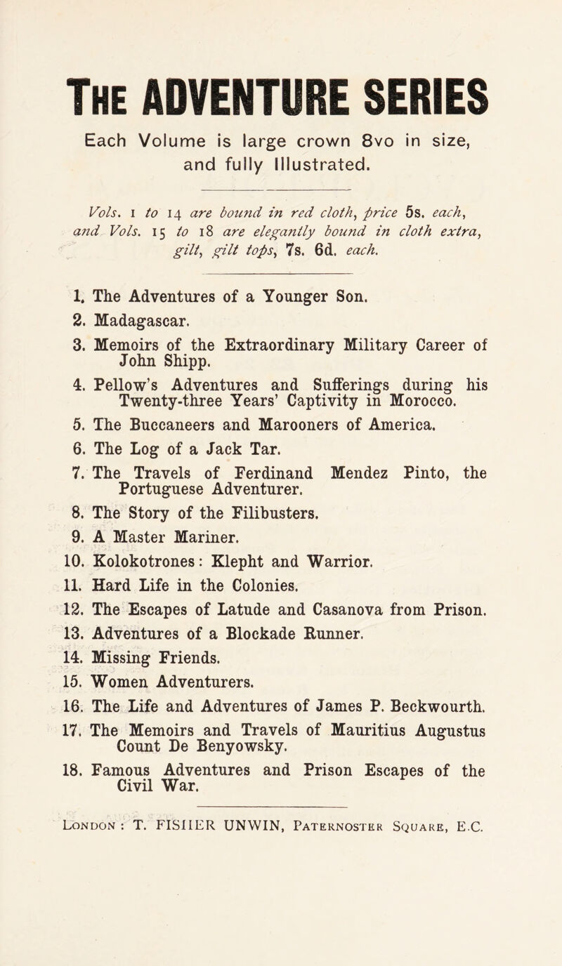 The ADVENTURE SERIES Each Volume is large crown 8vo in size, and fully Illustrated. Vo Is. 1/014 are bound in red cloth, price 5s. each, and Vo/s. 15 to 18 are elega?itly bound in cloth extra, gilt, gilt tops, 7s. 6d. each. 1. The Adventures of a Younger Son. 2. Madagascar. 3. Memoirs of the Extraordinary Military Career of John Shipp. 4. Pellow’s Adventures and Sufferings during his Twenty-three Years’ Captivity in Morocco. 5. The Buccaneers and Marooners of America. 6. The Log of a Jack Tar. 7. The Travels of Ferdinand Mendez Pinto, the Portuguese Adventurer. 8. The Story of the Filibusters. 9. A Master Mariner. 10. Kolokotrones: Klepht and Warrior. 11. Hard Life in the Colonies. 12. The Escapes of Latude and Casanova from Prison. 13. Adventures of a Blockade Runner. 14. Missing Friends. 15. Women Adventurers. 16. The Life and Adventures of James P. Beckwourth. 17. The Memoirs and Travels of Mauritius Augustus Count De Benyowsky. 18. Famous Adventures and Prison Escapes of the Civil War.