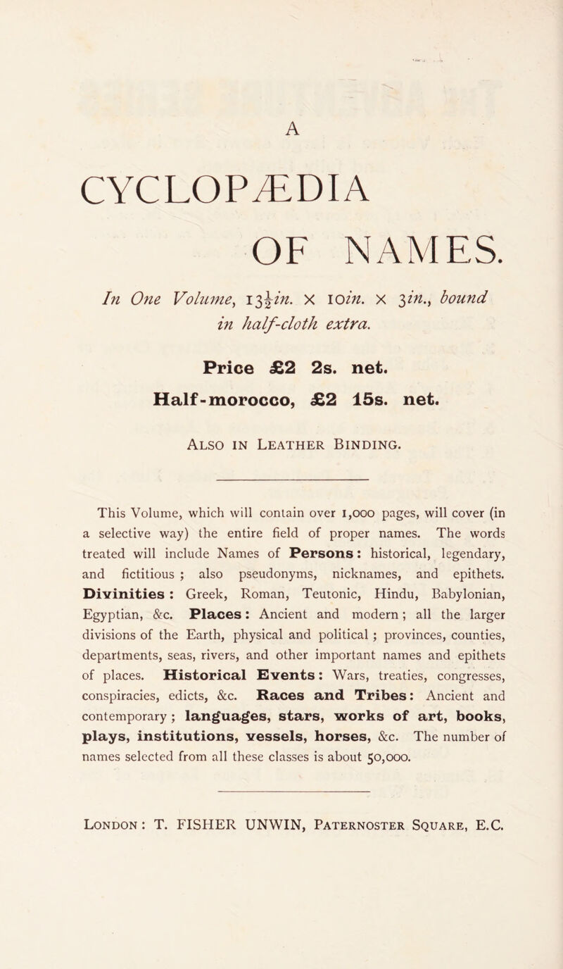 A CYCLOPEDIA OF NAMES. In One Volume, 13\in. X 10in. x fn., bound in half-cloth extra. Price £2 2s. net. Half-morocco, £2 15s. net. Also in Leather Binding. This Volume, which will contain over 1,000 pages, will cover (in a selective way) the entire field of proper names. The words treated will include Names of Persons: historical, legendary, and fictitious ; also pseudonyms, nicknames, and epithets. Divinities : Greek, Roman, Teutonic, Hindu, Babylonian, Egyptian, &c. Places: Ancient and modern; all the larger divisions of the Earth, physical and political ; provinces, counties, departments, seas, rivers, and other important names and epithets of places. Historical Events: Wars, treaties, congresses, conspiracies, edicts, &c. Races and Tribes: Ancient and contemporary ; languages, stars, works of art, books, plays, institutions, vessels, horses, &c. The number of names selected from all these classes is about 50,000.