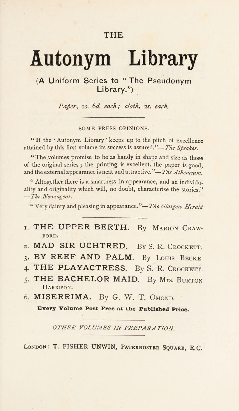 Autonym Library (A Uniform Series to “The Pseudonym Library.”) Pafter, is. 6d. eachj cloth, 2s. each. SOME PRESS OPINIONS. “ If the ‘ Autonym Library ’ keeps up to the pitch of excellence attained by this first volume its success is assured.”—The Speaker. “ The volumes promise to be as handy in shape and size as those of the original series ; the printing is excellent, the paper is good, and the external appearance is neat and attractive.”—The Athenceum. “ Altogether there is a smartness in appearance, and an individu- ality and originality which will, no doubt, characterise the stories.” — The Newsagent. “ Very dainty and pleasing in appearance.”— The Glasgow Herald 1. THE UPPER BERTH. By Marion Craw- ford. 2. MAD SIR UCHTRED. By S. R. Crockett. 3. BY REEF AND PALM. By Louis Becke. 4. THE PLAYACTRESS. By S. R. Crockett. 5. THE BACHELOR MAID. By Mrs. Burton Harrison. 6. MISERRIMA. By G. W. T. Omond. Every Volume Post Free at the Published Price. OTHER VOLUMES IN PREPARATION.