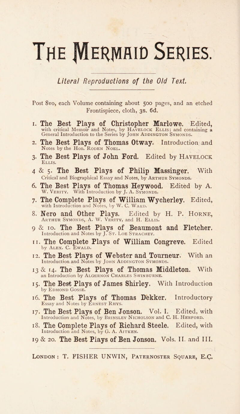 The IVIeriviaid Series. Literal Reproductions of the Old Text. Post 8vo, each Volume containing about 500 pages, and an etched Frontispiece, cloth, 3s. 6d. 1. The Best Plays of Christopher Marlowe. Edited, with critical Memoir and Notes, by Havelock Ellis; and containing a General Introduction to the Series by John Addington Symonds. 2. The Best Plays of Thomas Otway. Introduction and Notes by the Hon. Roden Noel. 3. The Best Plays of John Ford. Edited by Havelock Ellis. 4 & 5- The Best Plays of Philip Massinger. With Critical and Biographical Essay and Notes, by Arthur Symonds. 6. The Best Plays of Thomas Heywood. Edited by A. W. Verity. With Introduction by J. A. Symonds. 7. The Complete Plays of William Wycherley. Edited, with Introduction and Notes, by W. C. Ward. 8. Nero and Other Plays. Edited by H. P. Horne, Arthur Symonds, A. W. Verity, and H. Ellis. 9 & 10. The Best Plays of Beaumont and Fletcher. Introduction and Notes by J. St. Loe Strachey. 11. The Complete Plays of William Congreve. Edited by Alex. C. Ewald. 12. The Best Plays of Webster and Tourneur. With an Introduction and Notes by John Addington Symonds. 13 & 14. The Best Plays of Thomas Middleton. With an Introduction by Algernon Charles Swinburne. 15. The Best Plays of James Shirley. With Introduction by Edmond Gosse. 16. The Best Plays of Thomas Dekker. Introductory Essay and Notes by Ernest Rhys. 17. The Best Plays of Ben Jonson. Vol. I. Edited, with Introduction and Notes, by Brinsley Nicholson and C. H. Herford. 18. The Complete Plays of Bichard Steele. Edited, with Introduction and Notes, by G. A. Aitken. 19 & 20. The Best Plays of Ben Jonson. Vols. IT. and III.