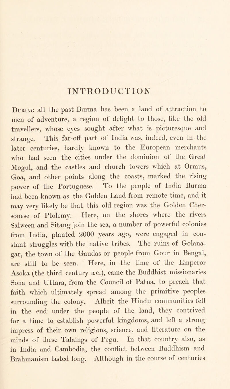 INTRODUCTION During all the past Burma has been a land of attraction to men of adventure, a region of delight to those, like the old travellers, whose eyes sought after what is picturesque and strange. This far-off part of India was, indeed, even in the later centuries, hardly known to the European merchants who had seen the cities under the dominion of the Great Moo-uL and the castles and church towers which at Ormus, Goa, and other points along the coasts, marked the rising power of the Portuguese. To the people of India Burma had been known as the Golden Land from remote time, and it may very likely be that this old region was the Golden Cher- sonese of Ptolemy. Here, on the shores where the rivers Salween and Sitang join the sea, a number of powerful colonies from India, planted SOOO years ago, were engaged in con- stant struggles with the native tribes. The ruins of Golana- gar, the town of the Gaudas or people from Gour in Bengal, are still to be seen. Here, in the time of the Emperor Asoka (the third century b.c.), came the Buddhist missionaries Sona and Uttara, from the Council of Patna, to preach that faith which ultimately spread among the primitive peoples surrounding the colony. Albeit the Hindu communities fell in the end under the people of the land, they contrived for a time to establish powerful kingdoms, and left a strong impress of their own religions, science, and literature on the minds of these Talaings of Pegu. In that country also, as in India and Cambodia, the conflict between Buddhism and Brahmanism lasted long. Although in the course of centuries