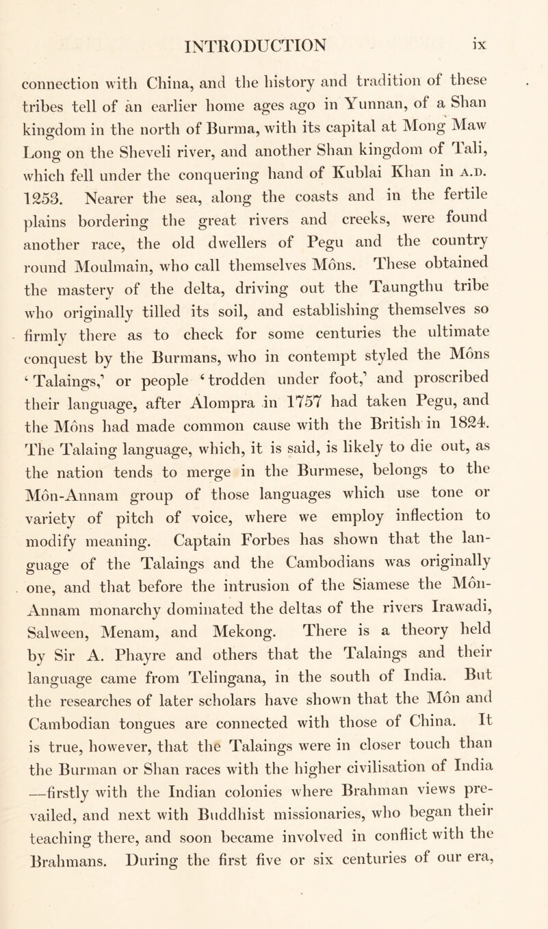 connection with China, and the history and tradition of these tribes tell of an earlier home ages ago in Yunnan, of a Shan kingdom in the north of Burma, with its capital at Mong Maw Uong on the Sheveli river, and another Shan kingdom of Tali, which fell under the conquering hand of Kublai Khan in a.d. 1253. Nearer the sea, along the coasts and in the fertile plains bordering the great rivers and creeks, were found another race, the old dwellers of Pegu and the country round Moulmain, who call themselves Mons. These obtained the mastery of the delta, driving out the Taungthu tribe who originally tilled its soil, and establishing themselves so firmly there as to check for some centuries the ultimate conquest by the Burmans, who in contempt styled the Mons ‘ Talaings,’ or people ‘ trodden under foot,’ and proscribed their language, after Alompra in 1757 had taken Pegu, and the Mons had made common cause with the British in 1824. The Talaing language, which, it is said, is likely to die out, as the nation tends to merge in the Burmese, belongs to the M6n-Annam group of those languages which use tone or variety of pitch of voice, where we employ inflection to modify meaning. Captain Forbes has shown that the lan- 2:uap’e of the Talaings and the Cambodians w^as originally one, and that before the intrusion of the Siamese the Mon- Annam monarchy dominated the deltas of the rivers Irawadi, Salween, Menam, and Mekong. There is a theory held by Sir A. Phayre and others that the Talaings and their language came from Telingana, in the south of India. But the researches of later scholars have shown that the Mon and Cambodian tongues are connected with those of China. It is true, however, that the Talaings were in closer touch than the Burman or Shan races with the higher civilisation of India —firstly with the Indian colonies where Brahman views pre- vailed, and next with Buddhist missionaries, who began their teaching there, and soon became involved in conflict with the Brahmans. During the first five or six centuries of our era.