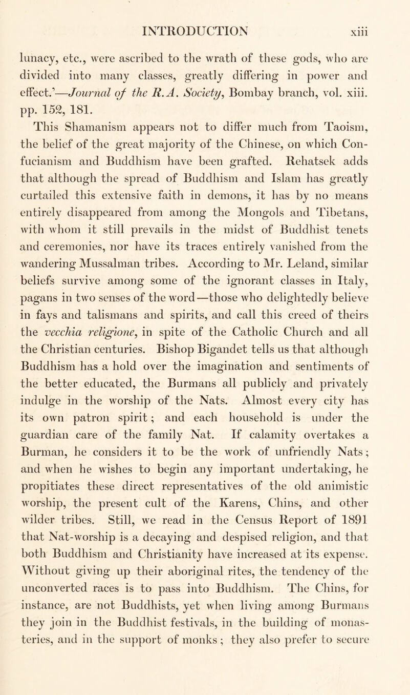 lunacy, etc., were ascribed to the wrath of these gods, who are divided into many classes, greatly differing in power and effect.’—Journal of the R.A. Society^ Bombay branch, vol. xiii. pp. 152, 181. This Shamanism appears not to differ much from Taoism, the belief of the great majority of the Chinese, on which Con- fucianism and Buddhism have been grafted. Rehatsek adds that although the spread of Buddhism and Islam has greatly curtailed this extensive faith in demons, it has by no means entirely disappeared from among the Mongols and Tibetans, with whom it still prevails in the midst of Buddhist tenets and ceremonies, nor have its traces entirely vanished from the wandering Mussalman tribes. According to Mr. Leland, similar beliefs survive among some of the ignorant classes in Italy, pagans in two senses of the word—those who delightedly believe in fays and talismans and spirits, and call this creed of theirs the vecchia religione, in spite of the Catholic Church and all the Christian centuries. Bishop Bigandet tells us that although Buddhism has a hold over the imagination and sentiments of the better educated, the Burmans all publicly and privately indulge in the worship of the Nats. Almost every city has its own patron spirit; and each household is under the guardian care of the family Nat. If calamity overtakes a Burman, he considers it to be the work of unfriendly Nats; and when he wishes to begin any important undertaking, he propitiates these direct representatives of the old animistic worship, the present cult of the Karens, Chins, and other wilder tribes. Still, we read in the Census Report of 1891 that Nat-worship is a decaying and despised religion, and that both Buddhism and Christianity have increased at its expense. Without giving up their aboriginal rites, the tendency of tlie unconverted races is to pass into Buddhism. The Chins, for instance, are not Buddhists, yet when living among Burmaiis they join in the Buddhist festivals, in the building of monas- teries, and in the support of monks; they also prefer to secure