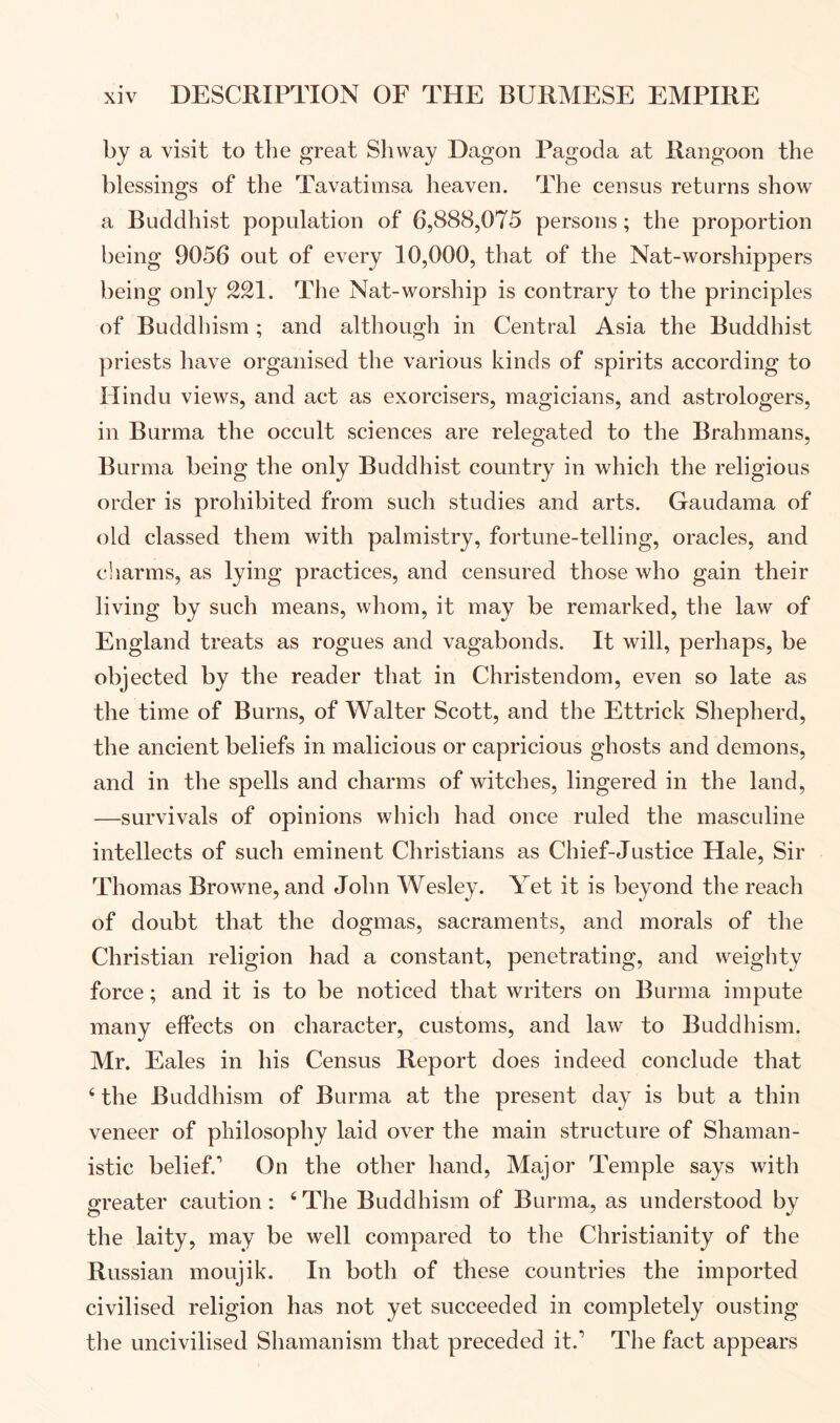 by a visit to the great Shway Dagon Pagoda at Rangoon the blessings of the Tavatimsa heaven. The census returns show a Buddhist population of 6,888,075 persons; the proportion being 9056 out of every 10,000, that of the Nat-worshippers being only The Nat-worship is contrary to the principles of Buddhism; and although in Central Asia the Buddhist priests have organised the various kinds of spirits according to Hindu views, and act as exercisers, magicians, and astrologers, in Burma the occult sciences are relegated to the Brahmans, Burma being the only Buddhist country in which the religious order is prohibited from such studies and arts. Gaudama of old classed them with palmistry, fortune-telling, oracles, and cliarms, as lying practices, and censured those who gain their living by such means, whom, it may be remarked, the law of England treats as rogues and vagabonds. It will, perhaps, be objected by the reader that in Christendom, even so late as the time of Burns, of Walter Scott, and the Ettrick Shepherd, the ancient beliefs in malicious or capricious ghosts and demons, and in the spells and charms of witches, lingered in the land, —survivals of opinions which had once ruled the masculine intellects of such eminent Christians as Chief-Justice Hale, Sir Thomas Browne, and John Wesley. Yet it is beyond the reach of doubt that the dogmas, sacraments, and morals of the Christian religion had a constant, penetrating, and weighty force; and it is to be noticed that writers on Burma impute many effects on character, customs, and law to Buddhism. Mr. Eales in his Census Report does indeed conclude that ‘ the Buddhism of Burma at the present day is but a thin veneer of philosophy laid over the main structure of Shaman- istic belief.’ On the other hand. Major Temple says with greater caution: ‘ The Buddhism of Burma, as understood by the laity, may be well compared to the Christianity of the Russian moujik. In both of these countries the imported civilised religion has not yet succeeded in completely ousting the uncivilised Shamanism that preceded it.’ The fact appears