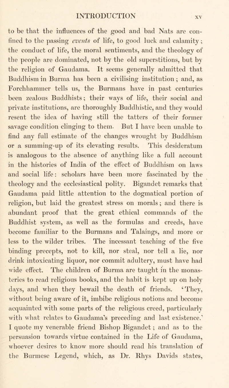 to be that the influences of the good and had Nats are con- fined to the passing events of life, to good luck and calamity; the conduct of life, the moral sentiments, and the theology of the people are dominated, not hy the old superstitions, hut hy the religion of Gaudama. It seems generally admitted that Buddhism in Burma has been a civilising institution; and, as Forchhammer tells us, the Burmans have in past centuries been zealous Buddhists; their ways of life, their social and private institutions, are thoroughly Buddhistic, and they would resent the idea of having still the tatters of their former savage condition clinging to them. But I have been unable to find any full estimate of the changes wrought by Buddhism or a summing-up of its elevating results. This desideratum is analogous to the absence of anything like a full account in the histories of India of the effect of Buddhism on laws and social life: scholars have been more fascinated by the theology and the ecclesiastical polity. Bigandet remarks that Gaudama paid little attention to the dogmatical portion of religion, but laid the greatest stress on morals; and there is abundant proof that the great ethical commands of the Buddhist system, as well as the formulas and creeds, have become familiar to the Burmans and Talaings, and more or less to the wilder tribes. The incessant teaching of the five binding precepts, not to kill, nor steal, nor tell a lie, nor drink intoxicating liquor, nor commit adultery, must have had wide effect. The children of Burma are taught in the monas- teries to read religious books, and the habit is kept up on holy days, and when they bewail the death of friends. ‘They, without being aware of it, imbibe religious notions and become acquainted with some parts of the religious creed, particularly with what relates to Gaudama’s preceding and last existence.' I quote my venerable friend Bishop Bigandet; and as to the persuasion towards virtue contained in the Life of Gaudama, whoever desires to know more should read his translation of the Burmese Legend, which, as Dr. Bhys Davids states.