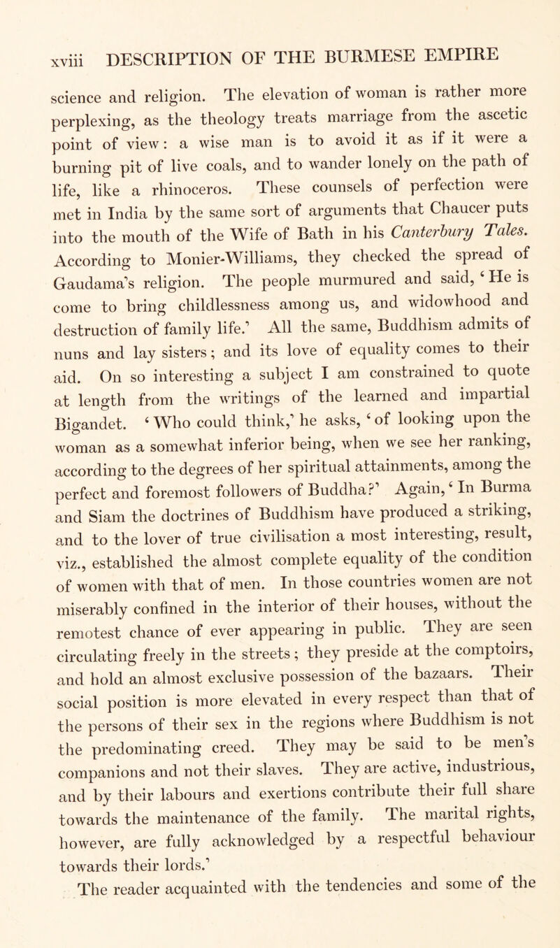 science and religion. The elevation of woman is rather more perplexing, as the theology treats marriage from the ascetic point of view: a wise man is to avoid it as if it were a burning pit of live coals, and to wander lonely on the path of life, like a rhinoceros. These counsels of perfection were met in India by the same sort of arguments that Chaucer puts into the mouth of the Wife of Bath in his Canterhury Tales. According to Monier-Williams, they checked the spread of Gaudama's religion. The people murmured and said, ‘ He is come to bring childlessness among us, and widowhood and destruction of family life.’ All the same. Buddhism admits of nuns and lay sisters; and its love of equality comes to their aid. On so interesting a subject I am constrained to quote at length from the writings of the learned and impartial Bigandet. ‘ Who could think,’ he asks, ' of looking upon the woman as a somewhat inferior being, when we see her ranking, according to the degrees of her spiritual attainments, among the perfect and foremost followers of Buddha.^ Again, In Burma and Siam the doctrines of Buddhism have produced a striking, and to the lover of true civilisation a most interesting, result, viz., established the almost complete equality of the condition of women with that of men. In those countries women are not miserably confined in the interior of their houses, without the remotest chance of ever appearing in public. They are seen circulating freely in the streets; they preside at the comptoirs, and hold an almost exclusive possession of the bazaars. Their social position is more elevated in every respect than that of the persons of their sex in the regions where Buddhism is not the predominating creed. They may be said to be men s companions and not their slaves. They are active, industrious, and by their labours and exertions contribute their full share towards the maintenance of the family. The marital rights, however, are fully acknowledged by a respectful behaviour towards their lords.’ The reader acquainted with the tendencies and some of the