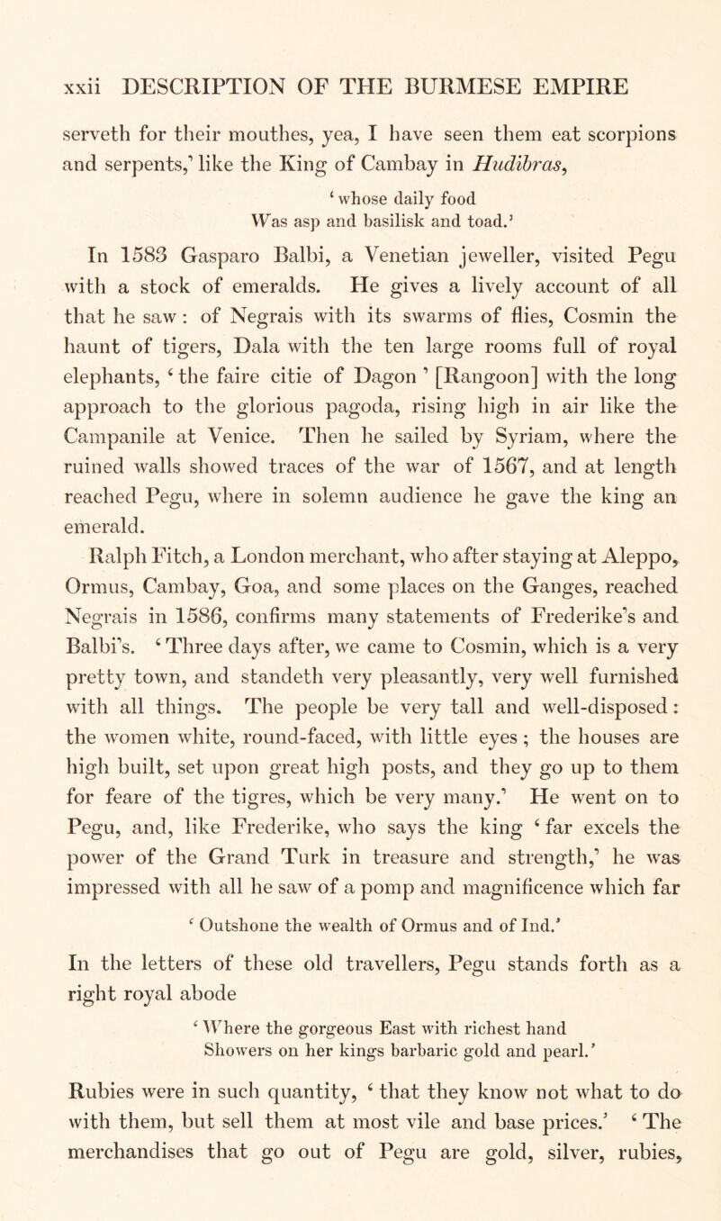 serveth for their mouthes, yea, I have seen them eat scorpions and serpents,’ like the King of Cambay in Hudibras^ ‘ whose daily food Was asp and basilisk and toad.’ In 1583 Gasparo Balbi, a Venetian jeweller, visited Pegu with a stock of emeralds. He gives a lively account of all that he saw : of Negrais with its swarms of flies, Cosmin the haunt of tigers, Dala with the ten large rooms full of royal elephants, ‘ the faire citie of Dagon ’ [Rangoon] with the long approach to the glorious pagoda, rising high in air like the Campanile at Venice. Then he sailed by Syriam, where the ruined walls showed traces of the war of 1567, and at length reached Pegu, where in solemn audience he gave the king an emerald. Ralph Fitch, a London merchant, who after staying at Aleppo, Ormus, Cambay, Goa, and some places on the Ganges, reached Negrais in 1586, confirms many statements of Frederike’s and Balbi’s. ^ Three days after, we came to Cosmin, which is a very pretty town, and standeth very pleasantly, very well furnished with all things. The people be very tall and well-disposed: the women white, round-faced, with little eyes ; the houses are high built, set upon great high posts, and they go up to them for feare of the tigres, which be very many.’ He went on to Pegu, and, like Frederike, who says the king ‘ far excels the power of the Grand Turk in treasure and strength,’ he was impressed with all he saw of a pomp and magniflcence which far Outshone the wealth of Ormus and of Ind.’ In the letters of these old travellers, Pegu stands forth as a right royal abode Where the gorgeous East with richest hand Showers on her kings barbaric gold and pearl.’ Rubies were in such quantity, ‘ that they know not what to do with them, but sell them at most vile and base prices.’ ‘ The merchandises that go out of Pegu are gold, silver, rubies.