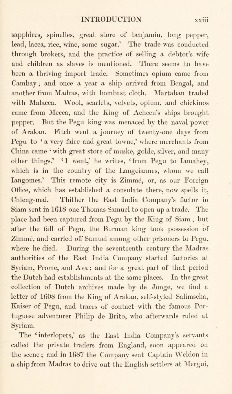 sapphires, spinelles, great store of benjamin, long pepper, lead, lacca, rice, wine, some sugar.’ The trade was conducted through brokers, and the practice of selling a debtor’s wife and children as slaves is mentioned. There seems to have been a thriving import trade. Sometimes opium came from Cambay; and once a year a ship arrived from Bengal, and another from Madras, with bombast cloth. Martaban traded with Malacca. Wool, scarlets, velvets, opium, and chickinos came from Mecca, and the King of Acheen’s ships brought pepper. But the Pegu king was menaced by the naval power of Arakan. Fitch went a journey of twenty-one days from Pegu to ^ a very faire and great towne,’ where merchants from China came ‘ with great store of muske, golde, silver, and many other things.’ ^ I went,’ he writes, ‘ from Pegu to lamahey, which is in the country of the Langeiannes, whom we call langomes.’ This remote city is Zimme, or, as our Foreign Office, which has established a consulate there, now spells it, Chieng-mai. Thither the East India Company’s factor in Siam sent in 1618 one Thomas Samuel to open up a trade. The place had been captured from Pegu by the King of Siam; but after the fall of Pegu, the Burman king took possession of Zimme, and carried off Samuel among other prisoners to Pegu, where he died. During the seventeenth century the Madras authorities of the East India Company started factories at Syriam, Prome, and Ava; and for a great part of that period the Dutch had establishments at the same places. In the great collection of Dutch archives made by de Jonge, we find a letter of 1608 from the King of Arakan, self-styled Salimscha, Kaiser of Pegu, and traces of contact with the famous Por- tuguese adventurer Philip de Brito, who afterwards ruled at Syriam. The ‘interlopers,’ as the East India Company’s servants called the private traders from England, soon appeared on the scene; and in 1687 the Company sent Captain Weldon in a ship from Madras to drive out the English settlers at Mergui,