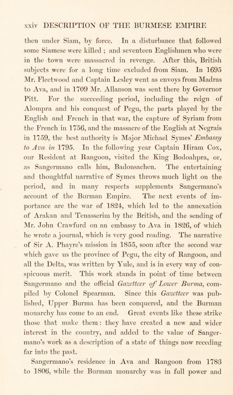 then under Siam, by force. In a disturbance that followed some Siamese were killed ; and seventeen Englishmen who were in the town were massacred in revenge. After this, British subjects were for a long time excluded from Siam. In 1695 Mr. Fleetwood and Captain Lesley went as envoys from Madras to Ava, and in 1709 Mr. Allanson was sent there by Governor Pitt. For the succeeding period, including the reign of Alompra and his conquest of Pegu, the parts played by the English and French in that war, the capture of Syriam from the French in 1756, and the massacre of the English at Negrais in 1759, the best authority is Major Michael Symes’ Embassy to Ava in 1795, In the following year Captain Hiram Cox, our Resident at Rangoon, visited the King Bodoahpra, or, as Sangermano calls him, Badonsachen. The entertaining and thoughtful narrative of Symes throws much light on the period, and in many respects supplements Sangermano's account of the Burman Empire. The next events of im- portance are the war of 1824, which led to the annexation of Arakan and Tenasserim by the British, and the sending of Mr. John Crawfurd on an embassy to Ava in 1826, of which he wrote a journal, which is very good reading. The narrative of Sir A. Phayre”’s mission in 1855, soon after the second war which gave us the province of Pegu, the city of Rangoon, and all the Delta, was written by Yule, and is in every way of con- spicuous merit. This work stands in point of time between Sangermano and the official Gazetteer of Lower Burma, com- piled by Colonel Spearman. Since this Gazetteer was pub- lished, Upper Burma has been conquered, and the Burman monarchy has come to an end. Great events like these strike those that make them: they have created a new and wider interest in the country, and added to the value of Sanger- mano’s work as a description of a state of things now receding far into the past. Sangermano’s residence in Ava and Rangoon from 1783 to 1806, while the Burman monarchy was in full power and