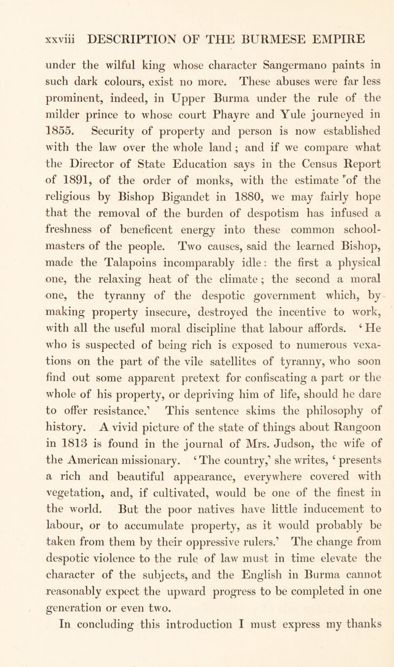 under the wilful king whose character Sangermano paints in such dark colours, exist no more. These abuses were far less prominent, indeed, in Upper Burma under the rule of the milder prince to whose court Phayre and Yule journeyed in 1855. Security of property and person is now established with the law over the whole land ; and if we compare what the Director of State Education says in the Census Report of 1891, of the order of monks, with the estimate ’'of the religious by Bishop Bigandet in 1880, we may fairly hope that the removal of the burden of despotism has infused a freshness of beneficent energy into these common school- masters of the people. Two causes, said the learned Bishop, made the Talapoins incomparably idle: the first a physical one, the relaxing heat of the climate ; the second a moral one, the tyranny of the despotic government which, by making property insecure, destroyed the incentive to work, with all the useful moral discipline that labour affords. ‘ He who is suspected of being rich is exposed to numerous vexa- tions on the part of the vile satellites of tyranny, who soon find out some apparent pretext for confiscating a part or the whole of his property, or depriving him of life, should he dare to offer resistance.’ This sentence skims the philosophy of history. A vivid picture of the state of things about Rangoon in 1813 is found in the journal of Mrs. Judson, the wife of the American missionary. ^ The country,’ she writes, ^ presents a rich and beautiful appearance, everywhere covered with vegetation, and, if cultivated, would be one of the finest in the world. But the poor natives have little inducement to labour, or to accumulate property, as it would probably be taken from them by their oppressive rulers.’ The change from despotic violence to the rule of law must in time elevate the character of the subjects, and the English in Burma cannot reasonably expect the upward progress to be completed in one generation or even two. In concluding this introduction I must express my thanks