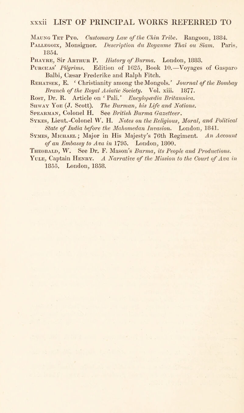 Maung Tet Pyo. Customary Law of the Chin Tribe. Rangoon, 1884. Pallegoix, Monsignor. Desci'iption du Royaume Thai ou Siam. Paris, 1854. Phayre, Sir Arthur P. History of Burma. London, 1883. PuRCHAs’ Pilgrims. Edition of 1625, Book 10.—Voyages of Gasparo Balbi, Caesar Frederike and Ralph Fitch. Rehatsek, E. Christianity among the Mongols.’ Journal of the Bombay Branch of the Royal Asiatic Society. Vol. xiii. 1877. Rost, Dr. R. Article on Pali. ’ Encylopcedia Britannica. Shway Yoe (J. Scott). The Burman, his Life and Notions. Spearman, Colonel H. See British Burma Gazetteer. Sykes, Lieut.-Colonel W. H. Notes on the Religious, Moral, and Political State of India before the Mahomedan Invasion. London, 1841. Symes, Michael; Major in His Majesty’s 76th Regiment. An Account of an Embassy to Ava in 1795. London, 1800. Theobald, W. See Dr. F. Mason’s Burma, its People and Productions. Yule, Captain Henry. A Narrative of the Mission to the Court of Ava in 1855. London, 1858.