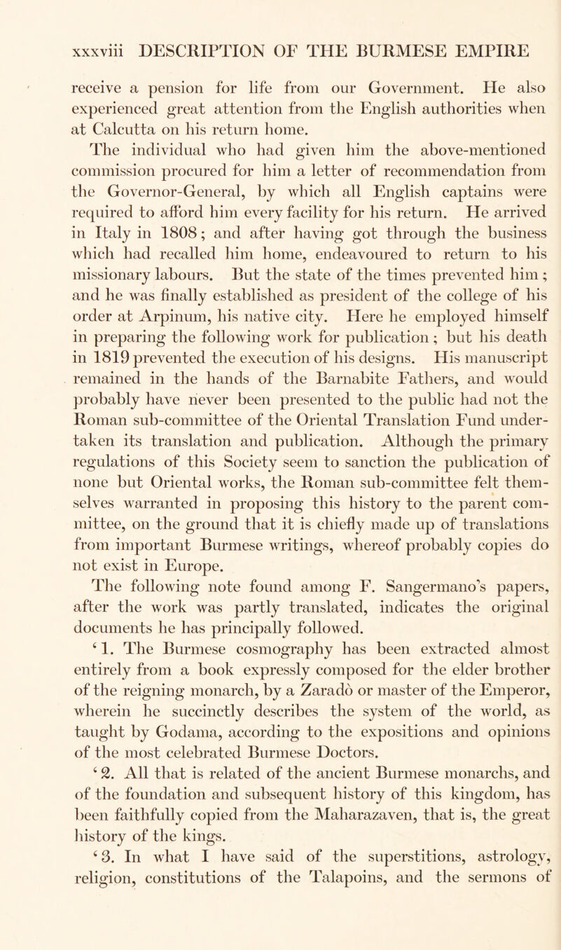 receive a pension for life from our Government. He also experienced great attention from the English authorities when at Calcutta on his return home. The individual who had given him the above-mentioned commission procured for him a letter of recommendation from the Governor-General, by which all English captains were required to afford him every facility for his return. He arrived in Italy in 1808; and after having got through the business which had recalled him home, endeavoured to return to his missionary labours. But the state of the times prevented him ; and he was finally established as president of the college of his order at Arpinum, his native city. Here he employed himself in preparing the following work for publication; but his death in 1819 prevented the execution of his designs. His manuscript remained in the hands of the Barnabite Eatliers, and would probably have never been presented to the public had not the Roman sub-committee of the Oriental Translation Fund under- taken its translation and publication. Although the primary regulations of this Society seem to sanction the publication of none but Oriental works, the Roman sub-committee felt them- selves warranted in proposing this history to the parent com- mittee, on the ground that it is chiefly made up of translations from important Burmese writings, whereof probably copies do not exist in Europe. The following note found among E. Sangermano’s papers, after the work was partly translated, indicates the original documents he has principally followed. ‘1. The Burmese cosmography has been extracted almost entirely from a book expressly composed for the elder brother of the reigning monarch, by a Zarado or master of the Emperor, wherein he succinctly describes the system of the world, as taught by Godama, according to the expositions and opinions of the most celebrated Burmese Doctors. ‘ 2. All that is related of the ancient Burmese monarchs, and of the foundation and subsequent history of this kingdom, has been faithfully copied from the Maharazaven, that is, the great liistory of the kings. ‘ 3. In what I have said of the superstitions, astrology, religion, constitutions of the Talapoins, and the sermons of