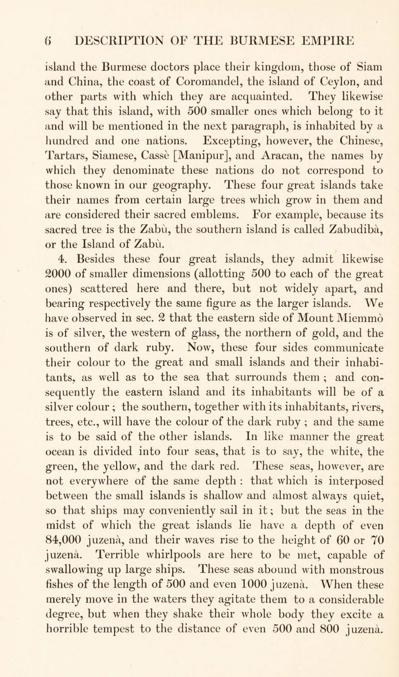 island the Burmese doctors place their kingdom, those of Siam and China, the coast of Coromandel, the island of Ceylon, and other parts with which they are acquainted. They likewise say that this island, with 500 smaller ones which belong to it and will be mentioned in the next paragraph, is inhabited by a hundred and one nations. Excepting, however, the Chinese, Tartars, Siamese, Casse [Manipur], and Aracan, the names by which they denominate these nations do not correspond to those known in our geography. These four great islands take their names from certain large trees which grow in them and are considered their sacred emblems. For example, because its sacred tree is the Zabu, the southern island is called Zabudiba, or the Island of Zabu. 4. Besides these four great islands, they admit likewise 2000 of smaller dimensions (allotting 500 to each of the great ones) scattered here and there, but not widely apart, and bearing respectively the same figure as the larger islands. We have observed in sec. 2 that the eastern side of Mount Miemmo is of silver, the western of glass, the northern of gold, and the southern of dark ruby. Now, these four sides communicate their colour to the great and small islands and their inhabi- tants, as well as to the sea that surrounds them ; and con- sequently the eastern island and its inhabitants will be of a silver colour; the southern, together with its inhabitants, rivers, trees, etc., will have the colour of the dark ruby ; and the same is to be said of the other islands. In like manner the great ocean is divided into four seas, that is to say, the white, the green, the yellow, and the dark red. These seas, however, are not everywhere of the same depth : that which is interposed between the small islands is shallow and almost always quiet, so that ships may conveniently sail in it; but the seas in the midst of which the great islands lie have a depth of even 84,000 juzena, and their waves rise to the height of 60 or 70 juzena. Terrible whirlpools are here to be met, capable of swallowing up large ships. These seas abound with monstrous fishes of the length of 500 and even 1000 juzena. When these merely move in the waters they agitate them to a considerable degree, but when they shake their whole body they excite a horrible tempest to the distance of even 500 and 800 juzena.