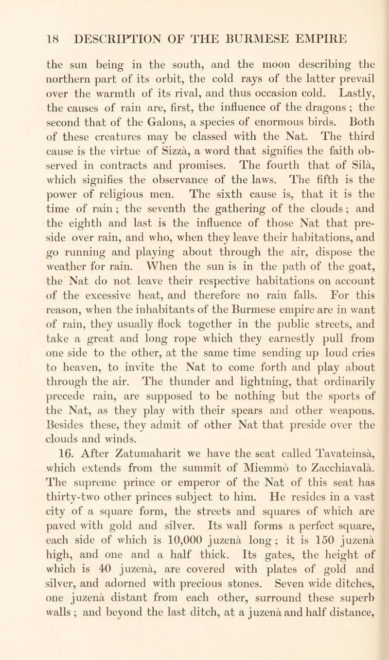 the sun being in the south, and the moon describing the northern part of its orbit, the cold rays of the latter prevail over the warmth of its rival, and thus occasion cold. Lastly, the causes of rain are, first, the influence of the dragons ; the second that of the Galons, a species of enormous birds. Both of these creatures may be classed with the Nat. The third cause is the virtue of Sizza, a word that signifies the faith ob- served in contracts and promises. The fourth that of Sila, which signifies the observance of the laws. The fifth is the power of religious men. The sixth cause is, that it is the time of rain ; the seventh the gathering of the clouds ; and the eighth and last is the influence of those Nat that pre- side over rain, and who, when they leave their habitations, and go running and playing about through the air, dispose the weather for rain. When the sun is in the path of the goat, the Nat do not leave their respective habitations on account of the excessive heat, and therefore no rain falls. For this reason, when the inhabitants of the Burmese empire are in want of rain, they usually flock together in the public streets, and take a great and long rope which they earnestly pull from one side to the other, at the same time sending up loud cries to heaven, to invite the Nat to come forth and play about through the air. The thunder and lightning, that ordinarily precede rain, are supposed to be nothing but the sports of the Nat, as they play with their spears and other weapons. Besides these, they admit of other Nat that preside over the clouds and winds. 16. After Zatumaharit we have the seat called Tavateinsa, which extends from the summit of Miemmo to Zacchiavala. The supreme prince or emperor of the Nat of this seat has thirty-two other princes subject to him. He resides in a vast city of a square form, the streets and squares of which are paved with gold and silver. Its wall forms a perfect square, each side of which is 10,000 juzena long; it is 150 juzena high, and one and a half thick. Its gates, the height of which is 40 juzena, are covered with plates of gold and silver, and adorned with precious stones. Seven wide ditches, one juzena distant from each other, surround these superb walls ; and beyond the last ditch, at a juzena and half distance.