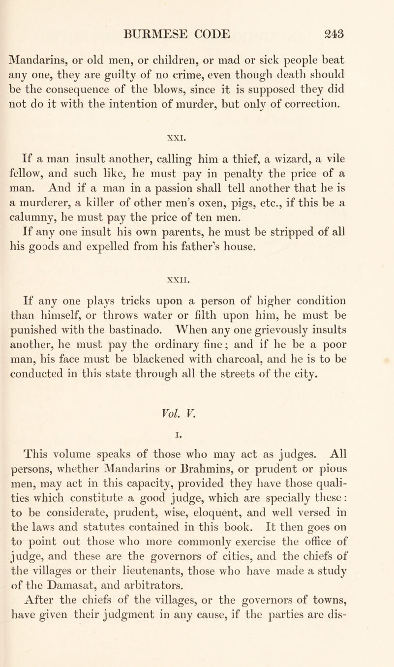 Mandarins, or old men, or children, or mad or sick people beat any one, they are guilty of no crime, even thoiigli death should be the consequence of the blows, since it is supposed they did not do it with the intention of murder, but only of correction. XXI. If a man insult another, calling him a thief, a wizard, a vile fellow, and such like, he must pay in penalty the price of a man. And if a man in a passion shall tell another that he is a murderer, a killer of other men’s oxen, pigs, etc., if this be a calumny, he must pay the price of ten men. If any one insult his own parents, he must be stripped of all his goods and expelled from his father’s house. XXII. If any one plays tricks upon a person of higher condition than himself, or throws water or filth upon him, he must be punished with the bastinado. When any one grievously insults another, he must pay the ordinary fine; and if he be a poor man, his face must be blackened with charcoal, and he is to be conducted in this state through all the streets of the city. Vol. V. I. This volume speaks of those who may act as judges. All persons, whether Mandarins or Brahmins, or prudent or pious men, may act in this capacity, provided they have those quali- ties which constitute a good judge, which are specially these: to be considerate, prudent, wise, eloquent, and well versed in the laws and statutes contained in this book. It then goes on to point out those who more commonly exercise the office of judge, and these are the governors of cities, and the chiefs of the villages or their lieutenants, those who have made a study of the Damasat, and arbitrators. After the chiefs of the villages, or the governors of towns, have given their judgment in any cause, if the parties are dis-