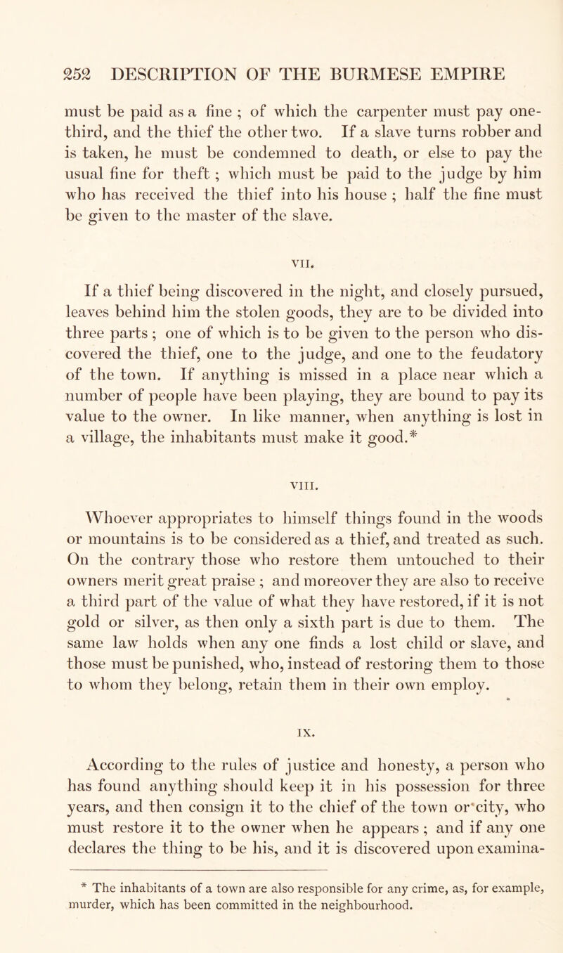 must be paid as a fine ; of which the carpenter must pay one- third, and the thief the other two. If a slave turns robber and is taken, he must be condemned to death, or else to pay the usual fine for theft ; which must be paid to the judge by him who has received the thief into his house ; half the fine must be given to the master of the slave. VII. If a thief being discovered in the night, and closely pursued, leaves behind him the stolen goods, they are to be divided into three parts ; one of which is to be given to the person who dis- covered the thief, one to the judge, and one to the feudatory of the town. If anything is missed in a place near which a number of people have been playing, they are bound to pay its value to the owner. In like manner, when anything is lost in a village, the inhabitants must make it good.* VIII. Whoever appropriates to himself things found in the woods or mountains is to be considered as a thief, and treated as such. On the contrary those who restore them untouched to their owners merit great praise ; and moreover they are also to receive a third part of the value of what they have restored, if it is not gold or silver, as then only a sixth part is due to them. The same law holds when any one finds a lost child or slave, and those must be punished, who, instead of restoring them to those to whom they belong, retain them in their own employ. IX. According to the rules of justice and honesty, a person who has found anything should keep it in his possession for three years, and then consign it to the chief of the town or'city, who must restore it to the owner when he appears ; and if any one declares the thing to be his, and it is discovered upon examina- * The inhabitants of a town are also responsible for any crime, as, for example, murder, which has been committed in the neighbourhood.