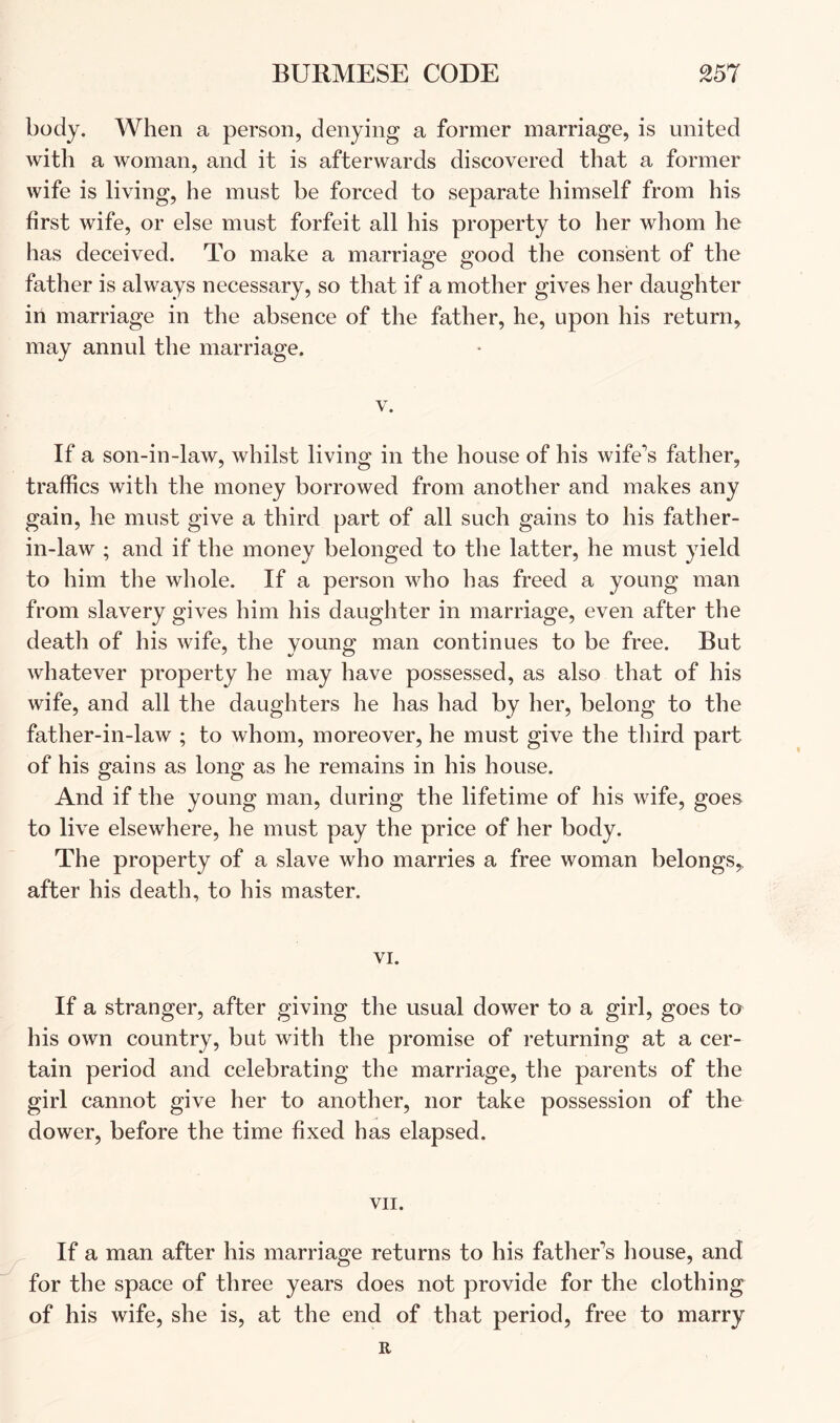 body. When a person, denying a former marriage, is united with a woman, and it is afterwards discovered that a former wife is living, he must be forced to separate himself from his first wife, or else must forfeit all his property to her whom he has deceived. To make a marriao'e p'ood the consent of the o o father is always necessary, so that if a mother gives her daughter in marriage in the absence of the father, he, upon his return, may annul the marriage. V. If a son-in-law, whilst living in the house of his wife's father, traffics with the money borrowed from another and makes any gain, he must give a third part of all such gains to his father- in-law ; and if the money belonged to the latter, he must yield to him the whole. If a person who has freed a young man from slavery gives him his daughter in marriage, even after the death of his wife, the young man continues to be free. But whatever property he may have possessed, as also that of his wife, and all the daughters he has had by her, belong to the father-in-law ; to whom, moreover, he must give the third part of his gains as long as he remains in his house. And if the young man, during the lifetime of his wife, goes to live elsewhere, he must pay the price of her body. The property of a slave who marries a free woman belongs,, after his death, to his master. VI. If a stranger, after giving the usual dower to a girl, goes to his own country, but with the promise of returning at a cer- tain period and celebrating the marriage, the parents of the girl cannot give her to another, nor take possession of the dower, before the time fixed has elapsed. VII. If a man after his marriage returns to his father's liouse, and for the space of three years does not provide for the clothing of his wife, she is, at the end of that period, free to marry R