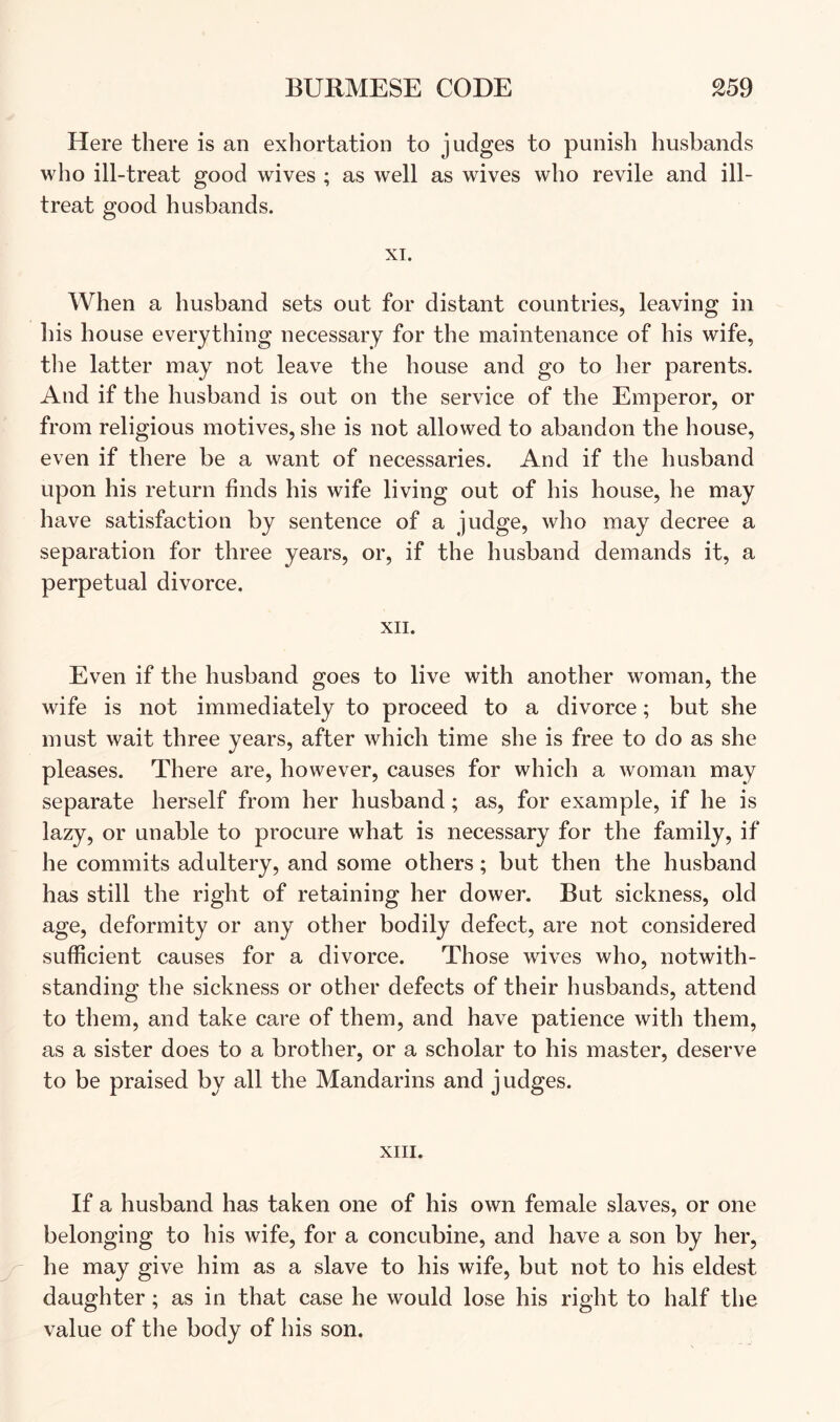 Here there is an exhortation to judges to punish husbands who ill-treat good wives ; as well as wives who revile and ill- treat good husbands. XI. When a husband sets out for distant countries, leaving in his house everything necessary for the maintenance of his wife, the latter may not leave the house and go to her parents. And if the husband is out on the service of the Emperor, or from religious motives, she is not allowed to abandon the house, even if there be a want of necessaries. And if the husband upon his return finds his wife living out of his house, he may have satisfaction by sentence of a judge, who may decree a separation for three years, or, if the husband demands it, a perpetual divorce. XII. Even if the husband goes to live with another woman, the wife is not immediately to proceed to a divorce; but she must wait three years, after which time she is free to do as she pleases. There are, however, causes for which a woman may separate herself from her husband; as, for example, if he is lazy, or unable to procure what is necessary for the family, if he commits adultery, and some others; but then the husband has still the right of retaining her dower. But sickness, old age, deformity or any other bodily defect, are not considered sufficient causes for a divorce. Those wives who, notwith- standing the sickness or other defects of their husbands, attend to them, and take care of them, and have patience with them, as a sister does to a brother, or a scholar to his master, deserve to be praised by all the Mandarins and j udges. XIII. If a husband has taken one of his own female slaves, or one belonging to his wife, for a concubine, and have a son by her, he may give him as a slave to his wife, but not to his eldest daughter; as in that case he would lose his right to half the value of the body of his son.