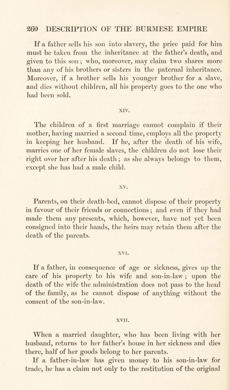 If a father sells his son into slavery, the price paid for him must be taken from the inheritance at the father’s death, and given to this son; who, moreover, may claim two shares more than any of his brothers or sisters in the paternal inheritance. Moreover, if a brother sells his younger brother for a slave, and dies without children, all his property goes to the one who had been sold. XIV. The children of a first marriage cannot complain if their mother, having married a second time, employs all the property in keeping her husband. If he, after the death of his wife, marries one of her female slaves, the children do not lose their right over her after his death ; as she always belongs to them, except she has had a male child. XV. Parents, on their death-bed, cannot dispose of their property in favour of their friends or connections; and even if they had made them any presents, which, however, have not yet been consigned into their hands, the heirs may retain them after the death of the parents. xvr. If a father, in consequence of age or sickness, gives up the care of his property to his wife and son-in-law ; upon the death of the wife the administration does not pass to the head of the family, as he cannot dispose of anything without the consent of the son-in-law. XVII. When a married daughter, who has been living with her husband, returns to her father’s house in her sickness and dies there, half of her goods belong to her parents. If a father-in-law has given money to his son-in-law for trade, he has a claim not only to the restitution of the original