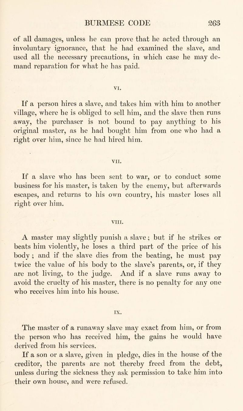 of all damages, unless he can prove that he acted through an involuntary ignorance, that he had examined the slave, and used all the necessary precautions, in which case he may de- mand reparation for what he has paid. VI. If a person hires a slave, and takes him with him to another village, where he is obliged to sell him, and the slave then runs away, the purchaser is not bound to pay anything to his original master, as he had bought him from one who had a right over him, since he had hired him. VII. If a slave who has been sent to war, or to conduct some business for his master, is taken by the enemy, but afterwards escapes, and returns to his own country, his master loses all right over him. VIII. A master may slightly punish a slave; but if he strikes or beats him violently, he loses a third part of the price of his body ; and if the slave dies from the beating, he must pay twice the value of his body to the slave’s parents, or, if they are not living, to the judge. And if a slave runs away to avoid the cruelty of his master, there is no penalty for any one who receives him into his house. IX. The master of a runaway slave may exact from him, or from the person who has received him, the gains he would have derived from his services. If a son or a slave, given in pledge, dies in the house of the creditor, the parents are not thereby freed from the debt, unless during the sickness they ask permission to take him into their own house, and were refused.