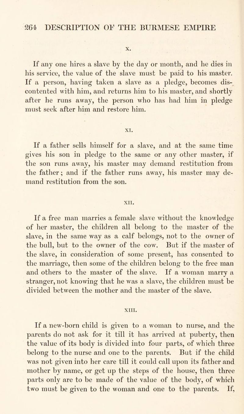 X. If any one hires a slave by the day or month, and he dies in his service, the value of the slave must be paid to his master. If a person, having taken a slave as a pledge, becomes dis-_ contented with him, and returns him to his master, and shortly after he runs away, the person who has had him in pledge must seek after him and restore him. XI. If a father sells himself for a slave, and at the same time gives his son in pledge to the same or any other master, if the son runs away, his master may demand restitution from the father; and if the father runs away, his master may de- mand restitution from the son. XII. If a free man marries a female slave without the knowledge of her master, the children all belong to the master of the slave, in the same way as a calf belongs, not to the owner of the bull, but to the owner of the cow. But if the master of the slave, in consideration of some present, has consented to the marriage, then some of the children belong to the free man and others to the master of the slave. If a woman marry a stranger, not knowing that he was a slave, the children must be divided between the mother and the master of the slave. XIII. If a new-born child is given to a woman to nurse, and the parents do not ask for it till it has arrived at puberty, then the value of its body is divided into four parts, of which three belong to the nurse and one to the parents. But if the child was not given into her care till it could call upon its father and mother by name, or get up the steps of the house, then three parts only are to be made of the value of the body, of which two must be given to the woman and one to the parents. If,
