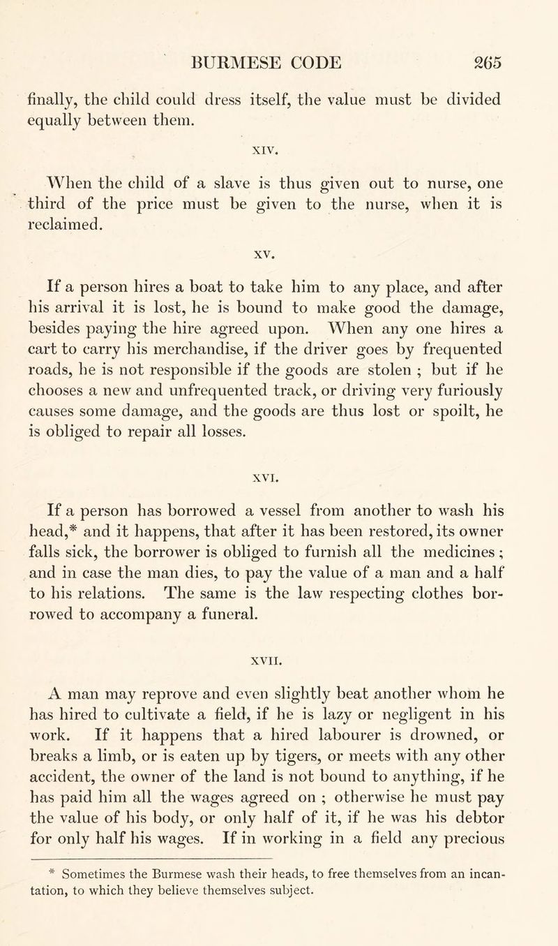 finally, the child could dress itself, the value must be divided equally between them. XIV. When the cliild of a slave is thus given out to nurse, one third of the price must be given to the nurse, when it is reclaimed. XV. If a person hires a boat to take him to any place, and after his arrival it is lost, he is bound to make good the damage, besides paying the hire agreed upon. When any one hires a cart to carry his merchandise, if the driver goes by frequented roads, he is not responsible if the goods are stolen ; but if he chooses a new and unfrequented track, or driving very furiously causes some damage, and the goods are thus lost or spoilt, he is obliged to repair all losses. XVI. If a person has borrowed a vessel from another to wash his head,* and it happens, that after it has been restored, its owner falls sick, the borrower is obliged to furnish all the medicines; and in case the man dies, to pay the value of a man and a half to his relations. The same is the law respecting clothes bor- rowed to accompany a funeral. XVII. A man may reprove and even slightly beat another whom he has hired to cultivate a field, if he is lazy or negligent in his work. If it happens that a hired labourer is drowned, or breaks a limb, or is eaten up by tigers, or meets with any other accident, the owner of the land is not bound to anything, if he has paid him all the wages agreed on ; otherwise he must pay the value of his body, or only half of it, if he was his debtor for only half his wages. If in working in a field any precious * Sometimes the Burmese wash their heads, to free themselves from an incan- tation, to which they believe themselves subject.